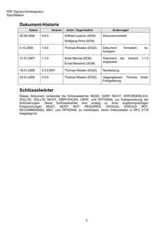 PDF Signatur/Amtssignatur
Spezifikation


        Dokument-Historie
               Datum           Version    Autor / Organisation            Änderungen

        25.08.2006     0.9.0             Wilfried Lackner (IICM)   Dokument erstellt.
                                         Wolfgang Prinz (IICM)

        4.10.2006      1.0.0             Thomas Rössler (EGIZ)     Dokument          formatiert,     tw.
                                                                   korrigiert.

        31.07.2007     1.1.0             Arian Mavriqi (IICM)      Dokument      der    Version    1.1.0
                                                                   angepasst
                                         Ernad Besirevic (IICM)

        16.01.2008     2.0.0 DR1         Thomas Rössler (EGIZ)     Neufassung.

        24.01.2008     2.0.0             Thomas Rössler (EGIZ)     Gegengelesen        Thomas      Knall,
                                                                   Fertigstellung.


        Schlüsselwörter
        Dieses Dokument verwendet die Schlüsselwörter MUSS, DARF NICHT, ERFORDERLICH,
        SOLLTE, SOLLTE NICHT, EMPFOHLEN, DARF, und OPTIONAL zur Kategorisierung der
        Anforderungen. Diese Schlüsselwörter sind analog zu ihren englischsprachigen
        Entsprechungen MUST, MUST NOT, REQUIRED, SHOULD, SHOULD NOT,
        RECOMMENDED, MAY, und OPTIONAL zu handhaben, deren Interpretation in RFC 2119
        festgelegt ist.




                                                        3
 