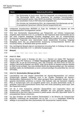 PDF Signatur/Amtssignatur
Spezifikation

         Name                                   Bedeutung (Encoding)

        /f16        Die Zeichenkette ist durch einen 16bit Font dargestellt und entsprechend kodiert.
                    Die Zeichenkette MUSS unter Anwendung der jeweiligen Font-Information
                    wiederhergestellt werden. Dazu MUSS das jeweilige ToUnicode CharacterMapping
                    des verwendeten Fonts im PDF-Dokument eingebettet sein.
                    Aus Gründen der Vereinfachung SOLL der angewendete Font-Zeichensatz auf die
                    im europäischen Sprachraum üblichen Zeichen eingeschränkt sein.

1125    Unbekannte Encoding-Arten MÜSSEN im Zuge der Verifikation der Signatur als nicht
1126    spezifikationskonform zurückgewiesen werden.
1127    Wird eine Zeichenkette (Signaturattribut) aus Platzgründen auf mehrere Aussparungen
1128    aufgeteilt (siehe Abschnitt 4.3.4.1.3), so MUSS für alle Fragmente dieser Zeichenkette das für
1129    das erste Fragment festgelegte Encoding (festgelegt durch das zur entsprechenden
1130    Aussparung korrespondierende Element des /encoding-Feldes) angenommen werden. Sind für
1131    die anderen Fragmente einer Zeichenkette davon abweichende Encodings festgelegt
1132    (festgelegt durch das zur entsprechenden Aussparung korrespondierende Element des
1133    /encoding-Feldes), so MÜSSEN diese ignoriert werden.
1134    Das nachfolgende Beispiel zeigt ein exemplarisces /encoding-Feld, im Einklang mit den zuvor,
1135    im Beispiel des Abschnitts 4.3.4.1.3, definierten Aussparungen.
1136    Beispiel:
1137            [/nil /f16 /nil /nil /win /win /url]

1138    4.4.4.1.5 /Cert
1139    Dieses Element wurde in Synergie mit dem /Cert Element von Adobe PDF Signaturen
1140    definiert (siehe PDF Reference 1.6 Fehler! Verweisquelle konnte nicht gefunden werden.,
1141    Tabelle 8.98). Es gilt die Einschränkung, dass, falls vorhanden, der Wert immer ein Feld von
1142    direkten Literal-String-Objekten sein MUSS. Jeder String MUSS ein Base64-codiertes Zertifikat
1143    im PEM Format enthalten. Das erste Zertifikat MUSS das Signaturzertifikat sein. Die restlichen
1144    Zertifikate stellen die Zertifikatskette zu einem vertrauenswürdigen Wurzelzertifikat dar und sind
1145    OPTIONAL.

1146    4.4.4.1.6 Zeichenketten (Strings) als Wert
1147    Layoutbedingt wird eine längere Zeichenkette der Signatur-Repräsentation auf mehrere
1148    Aussparungen aufgeteilt. Umgekehrt muss in der visuellen Darstellung der Signatur-
1149    Repräsentation (Signaturblock) im PDF selbst genügend Raum geschaffen werden, um den
1150    gesamte Zeichenkette aufnehmen zu können. Dies bedeutet, dass der theoretisch mögliche
1151    Platz in Aussparungen nicht voll ausgefüllt werden kann, da diese Zeichenkette visuell, im
1152    gewählten Layout des Signaturblocks keinen Platz mehr findet (Darstellung würde bspw. Über
1153    den Papierrand reichen).
1154    Um die in einer Aussparung gefassten Zeichen/Werte vom ungenutzten Raum der
1155    Aussparungen unterscheiden zu können, MÜSSEN alle nicht genutzten Bereiche der
1156    Aussparung mit dem NULL-Byte (numerisch 0) befüllt werden. Das NULL-Byte DARF NICHT in
1157    einzusetzenden Werten vorkommen.
1158    Vor dem Einsetzen der Werte (kodierte Zeichenketten) in die Bereiche der Aussparungen
1159    MÜSSEN, unabhängig der verwendeten und im Feld /encoding festgelegten Kodierung,
1160    allfällige im einzusetzenden Wert (Zeichenkette) PDF-Steuerzeichen maskiert werden.




                                                         35
 