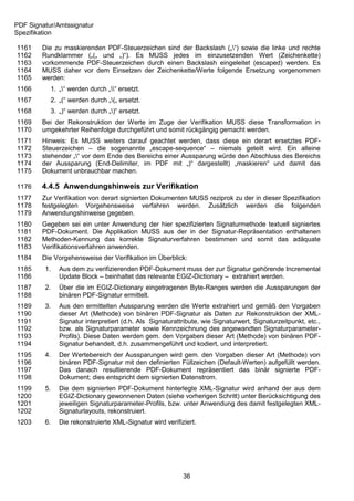 PDF Signatur/Amtssignatur
Spezifikation

1161    Die zu maskierenden PDF-Steuerzeichen sind der Backslash („“) sowie die linke und rechte
1162    Rundklammer („(„ und „)“). Es MUSS jedes im einzusetzenden Wert (Zeichenkette)
1163    vorkommende PDF-Steuerzeichen durch einen Backslash eingeleitet (escaped) werden. Es
1164    MUSS daher vor dem Einsetzen der Zeichenkette/Werte folgende Ersetzung vorgenommen
1165    werden:
1166       1. „“ werden durch „“ ersetzt.
1167       2. „(“ werden durch „(„ ersetzt.
1168       3. „)“ werden durch „)“ ersetzt.
1169    Bei der Rekonstruktion der Werte im Zuge der Verifikation MUSS diese Transformation in
1170    umgekehrter Reihenfolge durchgeführt und somit rückgängig gemacht werden.
1171    Hinweis: Es MUSS weiters darauf geachtet werden, dass diese ein derart ersetztes PDF-
1172    Steuerzeichen – die sogenannte „escape-sequence“ – niemals geteilt wird. Ein alleine
1173    stehender „“ vor dem Ende des Bereichs einer Aussparung würde den Abschluss des Bereichs
1174    der Aussparung (End-Delimiter, im PDF mit „)“ dargestellt) „maskieren“ und damit das
1175    Dokument unbrauchbar machen.

1176    4.4.5 Anwendungshinweis zur Verifikation
1177    Zur Verifikation von derart signierten Dokumenten MUSS reziprok zu der in dieser Spezifikation
1178    festgelegten Vorgehensweise verfahren werden. Zusätzlich werden die folgenden
1179    Anwendungshinweise gegeben.
1180    Gegeben sei ein unter Anwendung der hier spezifizierten Signaturmethode textuell signiertes
1181    PDF-Dokument. Die Applikation MUSS aus der in der Signatur-Repräsentation enthaltenen
1182    Methoden-Kennung das korrekte Signaturverfahren bestimmen und somit das adäquate
1183    Verifikationsverfahren anwenden.
1184    Die Vorgehensweise der Verifikation im Überblick:
1185     1.   Aus dem zu verifizierenden PDF-Dokument muss der zur Signatur gehörende Incremental
1186          Update Block – beinhaltet das relevante EGIZ-Dictionary – extrahiert werden.
1187     2.   Über die im EGIZ-Dictionary eingetragenen Byte-Ranges werden die Aussparungen der
1188          binären PDF-Signatur ermittelt.
1189     3.   Aus den ermittelten Aussparung werden die Werte extrahiert und gemäß den Vorgaben
1190          dieser Art (Methode) von binären PDF-Signatur als Daten zur Rekonstruktion der XML-
1191          Signatur interpretiert (d.h. Als Signaturattribute, wie Signaturwert, Signaturzeitpunkt, etc.,
1192          bzw. als Signaturparameter sowie Kennzeichnung des angewandten Signaturparameter-
1193          Profils). Diese Daten werden gem. den Vorgaben dieser Art (Methode) von binären PDF-
1194          Signatur behandelt, d.h. zusammengeführt und kodiert, und interpretiert.
1195     4.   Der Wertebereich der Aussparungen wird gem. den Vorgaben dieser Art (Methode) von
1196          binären PDF-Signatur mit den definierten Füllzeichen (Default-Werten) aufgefüllt werden.
1197          Das danach resultierende PDF-Dokument repräsentiert das binär signierte PDF-
1198          Dokument; dies entspricht dem signierten Datenstrom.
1199     5.   Die dem signierten PDF-Dokument hinterlegte XML-Signatur wird anhand der aus dem
1200          EGIZ-Dictionary gewonnenen Daten (siehe vorherigen Schritt) unter Berücksichtigung des
1201          jeweiligen Signaturparameter-Profils, bzw. unter Anwendung des damit festgelegten XML-
1202          Signaturlayouts, rekonstruiert.
1203     6.   Die rekonstruierte XML-Signatur wird verifiziert.




                                                          36
 