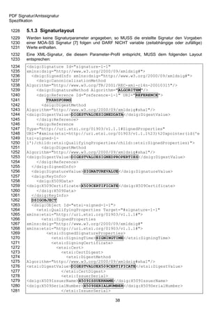 PDF Signatur/Amtssignatur
Spezifikation

1228    5.1.3 Signaturlayout
1229    Werden keine Signaturparameter angegeben, so MUSS die erstellte Signatur den Vorgaben
1230    einer MOA-SS Signatur [7] folgen und DARF NICHT variable (zeitabhängige oder zufällige)
1231    Werte enthalten.
1232    Eine XML-Signatur, die diesem Parameter-Profil entspricht, MUSS dem folgenden Layout
1233    entsprechen:
1234    <dsig:Signature Id="signature-1-1"
1235    xmlns:dsig="http://www.w3.org/2000/09/xmldsig#">
1236      <dsig:SignedInfo xmlns:dsig="http://www.w3.org/2000/09/xmldsig#">
1237        <dsig:CanonicalizationMethod
1238    Algorithm="http://www.w3.org/TR/2001/REC-xml-c14n-20010315"/>
1239        <dsig:SignatureMethod Algorithm="ALGORITHM"/>
1240        <dsig:Reference Id="reference-1-1" URI="REFERENCE">
1241            TRANSFORMS
1242          <dsig:DigestMethod
1243    Algorithm="http://www.w3.org/2000/09/xmldsig#sha1"/>
1244    <dsig:DigestValue>DIGESTVALUESIGNEDDATA</dsig:DigestValue>
1245        </dsig:Reference>
1246        <dsig:Reference
1247    Type="http://uri.etsi.org/01903/v1.1.1#SignedProperties"
1248    URI="#xmlns(etsi=http://uri.etsi.org/01903/v1.1.1%23)%20xpointer(id('e
1249    tsi-signed-1-
1250    1')/child::etsi:QualifyingProperties/child::etsi:SignedProperties)">
1251          <dsig:DigestMethod
1252    Algorithm="http://www.w3.org/2000/09/xmldsig#sha1"/>
1253    <dsig:DigestValue>DIGESTVALUESIGNEDPROPERTIES</dsig:DigestValue>
1254        </dsig:Reference>
1255      </dsig:SignedInfo>
1256      <dsig:SignatureValue>SIGNATUREVALUE</dsig:SignatureValue>
1257      <dsig:KeyInfo>
1258        <dsig:X509Data>
1259    <dsig:X509Certificate>X509CERTIFICATE</dsig:X509Certificate>
1260        </dsig:X509Data>
1261      </dsig:KeyInfo>
1262      DSIGOBJECT
1263      <dsig:Object Id="etsi-signed-1-1">
1264        <etsi:QualifyingProperties Target="#signature-1-1"
1265    xmlns:etsi="http://uri.etsi.org/01903/v1.1.1#">
1266          <etsi:SignedProperties
1267    xmlns:dsig="http://www.w3.org/2000/09/xmldsig#"
1268    xmlns:etsi="http://uri.etsi.org/01903/v1.1.1#">
1269            <etsi:SignedSignatureProperties>
1270              <etsi:SigningTime>SIGNINGTIME</etsi:SigningTime>
1271              <etsi:SigningCertificate>
1272                <etsi:Cert>
1273                  <etsi:CertDigest>
1274                    <etsi:DigestMethod
1275    Algorithm="http://www.w3.org/2000/09/xmldsig#sha1"/>
1276    <etsi:DigestValue>DIGESTVALUEX509CERTIFICATE</etsi:DigestValue>
1277                  </etsi:CertDigest>
1278                  <etsi:IssuerSerial>
1279    <dsig:X509IssuerName>X509ISSUERNAME</dsig:X509IssuerName>
1280    <dsig:X509SerialNumber>X509SERIALNUMBER</dsig:X509SerialNumber>
1281                  </etsi:IssuerSerial>

                                                    38
 