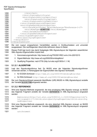 PDF Signatur/Amtssignatur
Spezifikation

1282                </etsi:Cert>
1283              </etsi:SigningCertificate>
1284              <etsi:SignaturePolicyIdentifier>
1285                <etsi:SignaturePolicyImplied/>
1286              </etsi:SignaturePolicyIdentifier>
1287            </etsi:SignedSignatureProperties>
1288            <etsi:SignedDataObjectProperties>
1289              <etsi:DataObjectFormat ObjectReference="#reference-1-1">
1290                <etsi:MimeType>MIMETYPE</etsi:MimeType>
1291              </etsi:DataObjectFormat>
1292            </etsi:SignedDataObjectProperties>
1293          </etsi:SignedProperties>
1294        </etsi:QualifyingProperties>
1295      </dsig:Object>
1296    </dsig:Signature>
1297    Die vom Layout vorgesehenen Variabilitäten werden in Großbuchstaben und umrandet
1298    ausgewiesen. Die nachfolgenden Abschnitte definieren diese im Detail.
1299    Dieses Profil legt durch das damit festgelegte XML-Signaturlayout die folgenden wesentlichen
1300    XML-Signatur-Eigenschaften implizit fest:
1301        1. Kanonisierungsmethode: http://www.w3.org/TR/2001/REC-xml-c14n-20010315
1302        2. Digest-Methode: http://www.w3.org/2000/09/xmldsig#sha1
1303        3. Qualifying Properties: nach ETSI (http://uri.etsi.org/01903/v1.1.1#)

1304    5.1.3.1 ALGORITHM
1305    Legt den Signaturalgorithmus fest. Es MUSS einer der folgenden Signaturalgorithmen
1306    verwendet werden, in Abhängigkeit der Eigenschaften des Signatur-Schlüssels:
1307           für ECDSA-Schlüssel: http://www.w3.org/2000/09/xmldsig#rsa-sha1
1308           für RSA-Schlüssel: http://www.w3.org/2000/09/xmldsig#rsa-sha1
1309    Der zum Signaturschlüssel passende Identifikator (URI) MUSS im XML-Signaturlayout anstelle
1310    der Variable ALGORITHM eingesetzt werden.

1311    5.1.3.2 REFERENCE
1312    Wird eine Signatur-Methode angewandt, die eine enveloping XML-Signatur erzeugt, so MUSS
1313    das folgende Fragment anstelle der Variable REFERENCE im XML-Signaturlayout eingesetzt
1314    werden:
1315            #xmlns(etsi=http://uri.etsi.org/01903/v1.1.1%23)%20xpointer(id('e
1316            tsi-signed-1-1')/child::etsi:QualifyingProperties/child::etsi:Sig
1317            nedProperties)
1318    Wird eine Signatur-Methode angewandt, die eine detached XML-Signatur erzeugt, so MUSS
1319    das folgende Fragment anstelle der Variable REFERENCE im XML-Signaturlayout eingesetzt
1320    werden:
1321            urn:Document




                                                         39
 