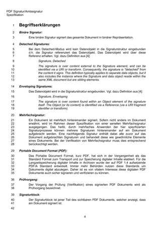 PDF Signatur/Amtssignatur
Spezifikation


    1   Begriffserklärungen
    2   Binäre Signatur:
    3          Eine binäre Signatur signiert das gesamte Dokument in binärer Repräsentation.

    4   Detached Signatures:
    5          Bei dem Detached-Modus wird kein Datenobjekt in die Signaturstruktur eingebunden
    6          d.h. die Signatur referenziert das Datenobjekt. Das Datenobjekt wird über diese
    7          Referenz erhalten. Vgl. dazu Definition aus [4]:
    8                  Signature, Detached
    9                  The signature is over content external to the Signature element, and can be
   10                  identified via a URI or transform. Consequently, the signature is "detached" from
   11                  the content it signs. This definition typically applies to separate data objects, but it
   12                  also includes the instance where the Signature and data object reside within the
   13                  same XML document but are sibling elements.

   14   Enveloping Signatures:
   15          Das Datenobjekt wird in die Signaturstruktur eingebunden. Vgl. dazu Definition aus [4]:
   16                  Signature, Enveloping
   17                  The signature is over content found within an Object element of the signature
   18                  itself. The Object (or its content) is identified via a Reference (via a URI fragment
   19                  identifier or transform).

   20   Mehrfachsignatur:
   21          Ein Dokument ist mehrfach hintereinander signiert. Sofern nicht anders im Dokument
   22          erwähnt, wird im Rahmen dieser Spezifikation von einer seriellen Mehrfachsignatur
   23          ausgegangen. Das heißt, durch mehrfaches Anwenden der hier spezifizierten
   24          Signaturprozesse können mehrere Signaturen hintereinander auf ein Dokument
   25          aufgebracht werden. Eine nachfolgende Signatur enthält dabei alle zuvor auf das
   26          Dokument aufgebrachten Signaturen und behandelt diese wie gewöhnliche Elemente
   27          eines Dokuments. Bei der Verifikation von Mehrfachsignatur muss dies entsprechend
   28          berücksichtigt werden.

   29   Portable Document Format (PDF):
   30          Das Portable Document Format, kurz PDF, hat sich in der Vergangenheit als das
   31          Standard Format zum Transport und zur Speicherung digitaler Inhalte etabliert. Für die
   32          Langzeitspeicherung digitaler Inhalte in Archiven wurde der auf PDF 1.4 aufsetzende
   33          PDF/A Standard entwickelt. Immer mehr Behörden nutzen diese Standards um
   34          Dokumente digital abzulegen. Daher ist es von vitalem Interesse diese digitalen PDF
   35          Dokumente auch sicher signieren und verifizieren zu können.

   36   Prüfvorgang:
   37          Der Vorgang der Prüfung (Verifikation) eines signierten PDF Dokuments wird als
   38          Prüfvorgang bezeichnet.

   39   Signaturblock:
   40          Der Signaturblock ist jener Teil des sichtbaren PDF Dokuments, welcher anzeigt, dass
   41          ein Dokument signiert ist.
   42

                                                            4
 