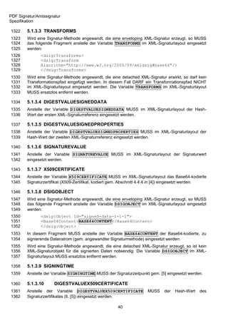 PDF Signatur/Amtssignatur
Spezifikation

1322    5.1.3.3 TRANSFORMS
1323    Wird eine Signatur-Methode angewandt, die eine enveloping XML-Signatur erzeugt, so MUSS
1324    das folgende Fragment anstelle der Variable TRANSFORMS im XML-Signaturlayout eingesetzt
1325    werden:
1326           <dsig:Transforms>
1327           <dsig:Transform
1328           Algorithm="http://www.w3.org/2000/09/xmldsig#base64"/>
1329           </dsig:Transforms>
1330    Wird eine Signatur-Methode angewandt, die eine detached XML-Signatur erwirkt, so darf kein
1331    Transformationspfad eingefügt werden. In diesem Fall DARF ein Transformationspfad NICHT
1332    im XML-Signaturlayout eingesetzt werden. Die Variable TRANSFORMS im XML-Signaturlayout
1333    MUSS ersatzlos entfernt werden.

1334    5.1.3.4 DIGESTVALUESIGNEDDATA
1335    Anstelle der Variable DIGESTVALUESIGNEDDATA MUSS im XML-Signaturlayout der Hash-
1336    Wert der ersten XML-Signaturreferenz eingesetzt werden.

1337    5.1.3.5 DIGESTVALUESIGNEDPROPERTIES
1338    Anstelle der Variable DIGESTVALUESIGNEDPROPERTIES MUSS im XML-Signaturlayout der
1339    Hash-Wert der zweiten XML-Signaturreferenz eingesetzt werden.

1340    5.1.3.6 SIGNATUREVALUE
1341    Anstelle der Variable SIGNATUREVALUE MUSS im XML-Signaturlayout der Signaturwert
1342    eingesetzt werden.

1343    5.1.3.7 X509CERTIFICATE
1344    Anstelle der Variable X509CERTIFICATE MUSS im XML-Signaturlayout das Base64-kodierte
1345    Signaturzertifikat (X509-Zertifikat, kodiert gem. Abschnitt 4.4.4 in [4]) eingesetzt werden.

1346    5.1.3.8 DSIGOBJECT
1347    Wird eine Signatur-Methode angewandt, die eine enveloping XML-Signatur erzeugt, so MUSS
1348    das folgende Fragment anstelle der Variable DSIGOBJECT im XML-Signaturlayout eingesetzt
1349    werden:
1350           <dsig:Object Id="signed-data-1-1-1">
1351           <Base64Content>BASE64CONTENT</Base64Content>
1352           </dsig:Object>
1353    In diesem Fragment MUSS anstelle der Variable BASE64CONTENT der Base64-kodierte, zu
1354    signierende Datenstrom (gem. angewandter Signaturmethode) eingesetzt werden.
1355    Wird eine Signatur-Methode angewandt, die eine detached XML-Signatur erzeugt, so ist kein
1356    XML-Signaturobjekt für die signierten Daten notwendig. Die Variable DSIGOBJECT im XML-
1357    Signaturlayout MUSS ersatzlos entfernt werden.

1358    5.1.3.9 SIGNINGTIME
1359    Anstelle der Variable SIGNINGTIME MUSS der Signaturzeitpunkt gem. [5] eingesetzt werden.

1360    5.1.3.10      DIGESTVALUEX509CERTIFICATE
1361    Anstelle der Variable DIGESTVALUEX509CERTIFICATE             MUSS     der   Hash-Wert   des
1362    Signaturzertifikates (lt. [5]) eingesetzt werden.

                                                      40
 