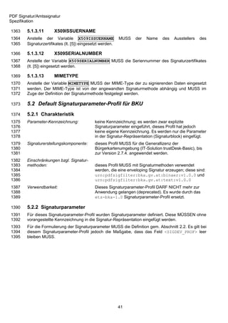 PDF Signatur/Amtssignatur
Spezifikation

1363    5.1.3.11       X509ISSUERNAME
1364    Anstelle der Variable X509ISSUERNAME                MUSS   der   Name    des   Ausstellers   des
1365    Signaturzertifikates (lt. [5]) eingesetzt werden.

1366    5.1.3.12       X509SERIALNUMBER
1367    Anstelle der Variable X509SERIALNUMBER MUSS die Seriennummer des Signaturzertifikates
1368    (lt. [5]) eingesetzt werden.

1369    5.1.3.13       MIMETYPE
1370    Anstelle der Variable MIMETYPE MUSS der MIME-Type der zu signierenden Daten eingesetzt
1371    werden. Der MIME-Type ist von der angewandten Signaturmethode abhängig und MUSS im
1372    Zuge der Definition der Signaturmethode festgelegt werden.

1373    5.2 Default Signaturparameter-Profil für BKU
1374    5.2.1 Charakteristik
1375    Parameter-Kennzeichnung:              keine Kennzeichnung; es werden zwar explizite
1376                                          Signaturparameter eingeführt, dieses Profil hat jedoch
1377                                          keine eigene Kennzeichnung. Es werden nur die Parameter
1378                                          in der Signatur-Repräsentation (Signaturblock) eingefügt.
1379    Signaturerstellungskomponente:        dieses Profil MUSS für die Generallizenz der
1380                                          Bürgerkartenumgebung (IT-Solution trustDesk-Basic), bis
1381                                          zur Version 2.7.4. angewendet werden.
1382    Einschränkungen bzgl. Signatur-
1383    methoden:                             dieses Profil MUSS mit Signaturmethoden verwendet
1384                                          werden, die eine enveloping Signatur erzeugen; diese sind:
1385                                          urn:pdfsigfilter:bka.gv.at:binaer:v1.0.0 und
1386                                          urn:pdfsigfilter:bka.gv.at:text:v1.0.0
1387    Verwendbarkeit:                       Dieses Signaturparameter-Profil DARF NICHT mehr zur
1388                                          Anwendung gelangen (deprecated). Es wurde durch das
1389                                          ets-bka-1.0 Signaturparameter-Profil ersetzt.

1390    5.2.2 Signaturparameter
1391    Für dieses Signaturparameter-Profil wurden Signaturparameter definiert. Diese MÜSSEN ohne
1392    vorangestellte Kennzeichnung in die Signatur-Repräsentation eingefügt werden.
1393    Für die Formulierung der Signaturparameter MUSS die Definition gem. Abschnitt 2.2. Es gilt bei
1394    diesem Signaturparameter-Profil jedoch die Maßgabe, dass das Feld <SIGDEV_PROF> leer
1395    bleiben MUSS.




                                                            41
 