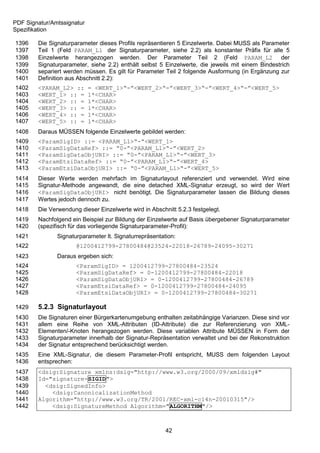 PDF Signatur/Amtssignatur
Spezifikation

1396    Die Signaturparameter dieses Profils repräsentieren 5 Einzelwerte. Dabei MUSS als Parameter
1397    Teil 1 (Feld PARAM_L1 der Signaturparameter, siehe 2.2) als konstanter Präfix für alle 5
1398    Einzelwerte herangezogen werden. Der Parameter Teil 2 (Feld PARAM_L2 der
1399    Signaturparameter, siehe 2.2) enthält selbst 5 Einzelwerte, die jeweils mit einem Bindestrich
1400    separiert werden müssen. Es gilt für Parameter Teil 2 folgende Ausformung (in Ergänzung zur
1401    Definition aus Abschnitt 2.2):
1402    <PARAM_L2> ::       = <WERT_1>“-”<WERT_2>“-”<WERT_3>“-”<WERT_4>“-”<WERT_5>
1403    <WERT_1> :: =       1*<CHAR>
1404    <WERT_2> :: =       1*<CHAR>
1405    <WERT_3> :: =       1*<CHAR>
1406    <WERT_4> :: =       1*<CHAR>
1407    <WERT_5> :: =       1*<CHAR>
1408    Daraus MÜSSEN folgende Einzelwerte gebildet werden:
1409    <ParamSigID> ::= <PARAM_L1>“-”<WERT_1>
1410    <ParamSigDataRef> ::= “0-”<PARAM_L1>“-”<WERT_2>
1411    <ParamSigDataObjURI> ::= “0-”<PARAM_L1>“-”<WERT_3>
1412    <ParamEtsiDataRef> ::= “0-”<PARAM_L1>“-”<WERT_4>
1413    <ParamEtsiDataObjURI> ::= “0-”<PARAM_L1>“-”<WERT_5>
1414    Dieser Werte werden mehrfach im Signaturlayout referenziert und verwendet. Wird eine
1415    Signatur-Methode angewandt, die eine detached XML-Signatur erzeugt, so wird der Wert
1416    <ParamSigDataObjURI> nicht benötigt. Die Signaturparameter lassen die Bildung dieses
1417    Wertes jedoch dennoch zu.
1418    Die Verwendung dieser Einzelwerte wird in Abschnitt 5.2.3 festgelegt.
1419    Nachfolgend ein Beispiel zur Bildung der Einzelwerte auf Basis übergebener Signaturparameter
1420    (spezifisch für das vorliegende Signaturparameter-Profil):
1421           Signaturparameter lt. Signaturrepräsentation:
1422                  @1200412799-27800484@23524-22018-26789-24095-30271
1423           Daraus ergeben sich:
1424                  <ParamSigID> = 1200412799-27800484-23524
1425                  <ParamSigDataRef> = 0-1200412799-27800484-22018
1426                  <ParamSigDataObjURI> = 0-1200412799-27800484-26789
1427                  <ParamEtsiDataRef> = 0-1200412799-27800484-24095
1428                  <ParamEtsiDataObjURI> = 0-1200412799-27800484-30271

1429    5.2.3 Signaturlayout
1430    Die Signaturen einer Bürgerkartenumgebung enthalten zeitabhängige Varianzen. Diese sind vor
1431    allem eine Reihe von XML-Attributen (ID-Attribute) die zur Referenzierung von XML-
1432    Elementen/-Knoten herangezogen werden. Diese variablen Attribute MÜSSEN in Form der
1433    Signaturparameter innerhalb der Signatur-Repräsentation verwaltet und bei der Rekonstruktion
1434    der Signatur entsprechend berücksichtigt werden.
1435    Eine XML-Signatur, die diesem Parameter-Profil entspricht, MUSS dem folgenden Layout
1436    entsprechen:
1437    <dsig:Signature xmlns:dsig="http://www.w3.org/2000/09/xmldsig#"
1438    Id="signature-SIGID">
1439      <dsig:SignedInfo>
1440        <dsig:CanonicalizationMethod
1441    Algorithm="http://www.w3.org/TR/2001/REC-xml-c14n-20010315"/>
1442        <dsig:SignatureMethod Algorithm="ALGORITHM"/>



                                                        42
 