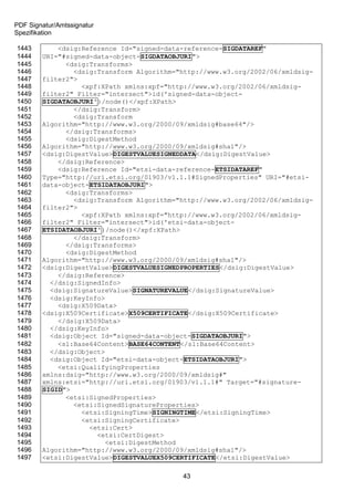 PDF Signatur/Amtssignatur
Spezifikation

1443        <dsig:Reference Id="signed-data-reference-SIGDATAREF"
1444    URI="#signed-data-object-SIGDATAOBJURI">
1445          <dsig:Transforms>
1446            <dsig:Transform Algorithm="http://www.w3.org/2002/06/xmldsig-
1447    filter2">
1448              <xpf:XPath xmlns:xpf="http://www.w3.org/2002/06/xmldsig-
1449    filter2" Filter="intersect">id('signed-data-object-
1450    SIGDATAOBJURI')/node()</xpf:XPath>
1451            </dsig:Transform>
1452            <dsig:Transform
1453    Algorithm="http://www.w3.org/2000/09/xmldsig#base64"/>
1454          </dsig:Transforms>
1455          <dsig:DigestMethod
1456    Algorithm="http://www.w3.org/2000/09/xmldsig#sha1"/>
1457    <dsig:DigestValue>DIGESTVALUESIGNEDDATA</dsig:DigestValue>
1458        </dsig:Reference>
1459        <dsig:Reference Id="etsi-data-reference-ETSIDATAREF"
1460    Type="http://uri.etsi.org/01903/v1.1.1#SignedProperties" URI="#etsi-
1461    data-object-ETSIDATAOBJURI">
1462          <dsig:Transforms>
1463            <dsig:Transform Algorithm="http://www.w3.org/2002/06/xmldsig-
1464    filter2">
1465              <xpf:XPath xmlns:xpf="http://www.w3.org/2002/06/xmldsig-
1466    filter2" Filter="intersect">id('etsi-data-object-
1467    ETSIDATAOBJURI')/node()</xpf:XPath>
1468            </dsig:Transform>
1469          </dsig:Transforms>
1470          <dsig:DigestMethod
1471    Algorithm="http://www.w3.org/2000/09/xmldsig#sha1"/>
1472    <dsig:DigestValue>DIGESTVALUESIGNEDPROPERTIES</dsig:DigestValue>
1473        </dsig:Reference>
1474      </dsig:SignedInfo>
1475      <dsig:SignatureValue>SIGNATUREVALUE</dsig:SignatureValue>
1476      <dsig:KeyInfo>
1477        <dsig:X509Data>
1478    <dsig:X509Certificate>X509CERTIFICATE</dsig:X509Certificate>
1479        </dsig:X509Data>
1480      </dsig:KeyInfo>
1481      <dsig:Object Id="signed-data-object-SIGDATAOBJURI">
1482        <sl:Base64Content>BASE64CONTENT</sl:Base64Content>
1483      </dsig:Object>
1484      <dsig:Object Id="etsi-data-object-ETSIDATAOBJURI">
1485        <etsi:QualifyingProperties
1486    xmlns:dsig="http://www.w3.org/2000/09/xmldsig#"
1487    xmlns:etsi="http://uri.etsi.org/01903/v1.1.1#" Target="#signature-
1488    SIGID">
1489          <etsi:SignedProperties>
1490            <etsi:SignedSignatureProperties>
1491              <etsi:SigningTime>SIGNINGTIME</etsi:SigningTime>
1492              <etsi:SigningCertificate>
1493                <etsi:Cert>
1494                  <etsi:CertDigest>
1495                    <etsi:DigestMethod
1496    Algorithm="http://www.w3.org/2000/09/xmldsig#sha1"/>
1497    <etsi:DigestValue>DIGESTVALUEX509CERTIFICATE</etsi:DigestValue>

                                           43
 