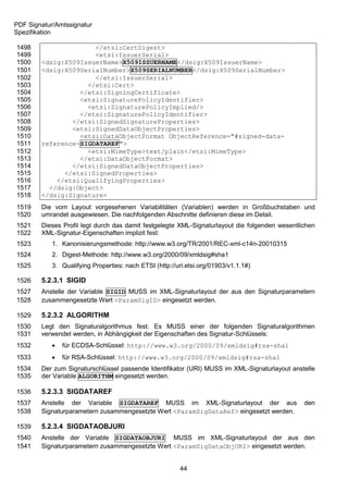 PDF Signatur/Amtssignatur
Spezifikation

1498                  </etsi:CertDigest>
1499                  <etsi:IssuerSerial>
1500    <dsig:X509IssuerName>X509ISSUERNAME</dsig:X509IssuerName>
1501    <dsig:X509SerialNumber>X509SERIALNUMBER</dsig:X509SerialNumber>
1502                  </etsi:IssuerSerial>
1503                </etsi:Cert>
1504              </etsi:SigningCertificate>
1505              <etsi:SignaturePolicyIdentifier>
1506                <etsi:SignaturePolicyImplied/>
1507              </etsi:SignaturePolicyIdentifier>
1508            </etsi:SignedSignatureProperties>
1509            <etsi:SignedDataObjectProperties>
1510              <etsi:DataObjectFormat ObjectReference="#signed-data-
1511    reference-SIGDATAREF">
1512                <etsi:MimeType>text/plain</etsi:MimeType>
1513              </etsi:DataObjectFormat>
1514            </etsi:SignedDataObjectProperties>
1515          </etsi:SignedProperties>
1516        </etsi:QualifyingProperties>
1517      </dsig:Object>
1518    </dsig:Signature>
1519    Die vom Layout vorgesehenen Variabilitäten (Variablen) werden in Großbuchstaben und
1520    umrandet ausgewiesen. Die nachfolgenden Abschnitte definieren diese im Detail.
1521    Dieses Profil legt durch das damit festgelegte XML-Signaturlayout die folgenden wesentlichen
1522    XML-Signatur-Eigenschaften implizit fest:
1523        1. Kanonisierungsmethode: http://www.w3.org/TR/2001/REC-xml-c14n-20010315
1524        2. Digest-Methode: http://www.w3.org/2000/09/xmldsig#sha1
1525        3. Qualifying Properties: nach ETSI (http://uri.etsi.org/01903/v1.1.1#)

1526    5.2.3.1 SIGID
1527    Anstelle der Variable SIGID MUSS im XML-Signaturlayout der aus den Signaturparametern
1528    zusammengesetzte Wert <ParamSigID> eingesetzt werden.

1529    5.2.3.2 ALGORITHM
1530    Legt den Signaturalgorithmus fest. Es MUSS einer der folgenden Signaturalgorithmen
1531    verwendet werden, in Abhängigkeit der Eigenschaften des Signatur-Schlüssels:
1532           für ECDSA-Schlüssel: http://www.w3.org/2000/09/xmldsig#rsa-sha1
1533           für RSA-Schlüssel: http://www.w3.org/2000/09/xmldsig#rsa-sha1
1534    Der zum Signaturschlüssel passende Identifikator (URI) MUSS im XML-Signaturlayout anstelle
1535    der Variable ALGORITHM eingesetzt werden.

1536    5.2.3.3 SIGDATAREF
1537    Anstelle der Variable SIGDATAREF MUSS im XML-Signaturlayout der aus                     den
1538    Signaturparametern zusammengesetzte Wert <ParamSigDataRef> eingesetzt werden.

1539    5.2.3.4 SIGDATAOBJURI
1540    Anstelle der Variable SIGDATAOBJURI MUSS im XML-Signaturlayout der aus den
1541    Signaturparametern zusammengesetzte Wert <ParamSigDataObjURI> eingesetzt werden.


                                                         44
 