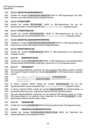 PDF Signatur/Amtssignatur
Spezifikation

1542    5.2.3.5 DIGESTVALUESIGNEDDATA
1543    Anstelle der Variable DIGESTVALUESIGNEDDATA MUSS im XML-Signaturlayout der Hash-
1544    Wert der ersten XML-Signaturreferenz eingesetzt werden.

1545    5.2.3.6 ETSIDATAREF
1546    Anstelle der Variable ETSIDATAREF MUSS im XML-Signaturlayout der aus den
1547    Signaturparametern zusammengesetzte Wert <ParamEtsiDataRef> eingesetzt werden.

1548    5.2.3.7 ETSIDATAOBJURI
1549    Anstelle der Variable ETSIDATAOBJURI MUSS im XML-Signaturlayout der aus den
1550    Signaturparametern zusammengesetzte Wert <ParamEtsiDataObjURI> eingesetzt werden.

1551    5.2.3.8 DIGESTVALUESIGNEDPROPERTIES
1552    Anstelle der Variable DIGESTVALUESIGNEDPROPERTIES MUSS im XML-Signaturlayout der
1553    Hash-Wert der zweiten XML-Signaturreferenz eingesetzt werden.

1554    5.2.3.9 SIGNATUREVALUE
1555    Anstelle der Variable SIGNATUREVALUE MUSS im XML-Signaturlayout der Signaturwert
1556    eingesetzt werden.

1557    5.2.3.10      X509CERTIFICATE
1558    Anstelle der Variable X509CERTIFICATE MUSS im XML-Signaturlayout das Base64-kodierte
1559    Signaturzertifikat (X509-Zertifikat, kodiert gem. Abschnitt 4.4.4 in [4]) eingesetzt werden.

1560    5.2.3.11      DSIGOBJECT
1561    Wird eine Signatur-Methode angewandt, die eine enveloping XML-Signatur erwirkt, so MUSS
1562    das folgende Fragment anstelle der Variable DSIGOBJECT im XML-Signaturlayout eingesetzt
1563    werden:
1564           <dsig:Object Id="signed-data-object-SIGDATAOBJURI">
1565           <dsig:Base64Content>BASE64CONTENT</dsig:Base64Content>
1566           </dsig:Object>
1567    In diesem Fragment MUSS anstelle der Variable SIGDATAOBJURI der aus den
1568    Signaturparametern zusammengesetzte Wert <ParamSigDataObjURI> eingesetzt werden.
1569    In diesem Fragment MUSS anstelle der Variable BASE64CONTENT der Base64-kodierte, zu
1570    signierende Datenstrom (gem. angewandter Signaturmethode) eingesetzt werden.
1571    Wird eine Signatur-Methode angewandt, die eine detached XML-Signatur erwirkt, so ist kein
1572    XML-Signaturobjekt für die signierten Daten notwendig. Die Variable DSIGOBJECT im XML-
1573    Signaturlayout MUSS ersatzlos entfernt werden.

1574    5.2.3.12      SIGNINGTIME
1575    Anstelle der Variable SIGNINGTIME MUSS der Signaturzeitpunkt gem. [5] eingesetzt werden.

1576    5.2.3.13      DIGESTVALUEX509CERTIFICATE
1577    Anstelle der Variable DIGESTVALUEX509CERTIFICATE             MUSS     der   Hash-Wert   des
1578    Signaturzertifikates (lt. [5]) eingesetzt werden.




                                                      45
 