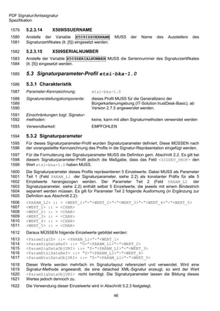 PDF Signatur/Amtssignatur
Spezifikation

1579    5.2.3.14       X509ISSUERNAME
1580    Anstelle der Variable X509ISSUERNAME                MUSS   der   Name   des   Ausstellers   des
1581    Signaturzertifikates (lt. [5]) eingesetzt werden.

1582    5.2.3.15       X509SERIALNUMBER
1583    Anstelle der Variable X509SERIALNUMBER MUSS die Seriennummer des Signaturzertifikates
1584    (lt. [5]) eingesetzt werden.

1585    5.3 Signaturparameter-Profil etsi-bka-1.0

1586    5.3.1 Charakteristik
1587    Parameter-Kennzeichnung:              etsi-bka-1.0
1588    Signaturerstellungskomponente:        dieses Profil MUSS für die Generallizenz der
1589                                          Bürgerkartenumgebung (IT-Solution trustDesk-Basic), ab
1590                                          Version 2.7.5 angewendet werden.
1591    Einschränkungen bzgl. Signatur-
1592    methoden:                             keine, kann mit allen Signaturmethoden verwendet werden
1593    Verwendbarkeit:                       EMPFOHLEN

1594    5.3.2 Signaturparameter
1595    Für dieses Signaturparameter-Profil wurden Signaturparameter definiert. Diese MÜSSEN nach
1596    der vorangestellte Kennzeichnung des Profils in die Signatur-Repräsentation eingefügt werden.
1597    Für die Formulierung der Signaturparameter MUSS die Definition gem. Abschnitt 2.2. Es gilt bei
1598    diesem Signaturparameter-Profil jedoch die Maßgabe, dass das Feld <SIGDEV_PROF> den
1599    Wert etsi-bka-1.0 haben MUSS.
1600    Die Signaturparameter dieses Profils repräsentieren 5 Einzelwerte. Dabei MUSS als Parameter
1601    Teil 1 (Feld PARAM_L1 der Signaturparameter, siehe 2.2) als konstanter Präfix für alle 5
1602    Einzelwerte herangezogen werden. Der Parameter Teil 2 (Feld PARAM_L2 der
1603    Signaturparameter, siehe 2.2) enthält selbst 5 Einzelwerte, die jeweils mit einem Bindestrich
1604    separiert werden müssen. Es gilt für Parameter Teil 2 folgende Ausformung (in Ergänzung zur
1605    Definition aus Abschnitt 2.2):
1606    <PARAM_L2> ::       = <WERT_1>“-”<WERT_2>“-”<WERT_3>“-”<WERT_4>“-”<WERT_5>
1607    <WERT_1> :: =       <CHAR>
1608    <WERT_2> :: =       <CHAR>
1609    <WERT_3> :: =       <CHAR>
1610    <WERT_4> :: =       <CHAR>
1611    <WERT_5> :: =       <CHAR>
1612    Daraus MÜSSEN folgende Einzelwerte gebildet werden:
1613    <ParamSigID> ::= <PARAM_L1>“-”<WERT_1>
1614    <ParamSigDataRef> ::= “0-”<PARAM_L1>“-”<WERT_2>
1615    <ParamSigDataObjURI> ::= “0-”<PARAM_L1>“-”<WERT_3>
1616    <ParamEtsiDataRef> ::= “0-”<PARAM_L1>“-”<WERT_4>
1617    <ParamEtsiDataObjURI> ::= “0-”<PARAM_L1>“-”<WERT_5>
1618    Dieser Werte werden mehrfach im Signaturlayout referenziert und verwendet. Wird eine
1619    Signatur-Methode angewandt, die eine detached XML-Signatur erzeugt, so wird der Wert
1620    <ParamSigDataObjURI> nicht benötigt. Die Signaturparameter lassen die Bildung dieses
1621    Wertes jedoch dennoch zu.
1622    Die Verwendung dieser Einzelwerte wird in Abschnitt 5.2.3 festgelegt.

                                                            46
 