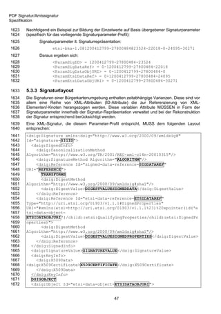 PDF Signatur/Amtssignatur
Spezifikation

1623    Nachfolgend ein Beispiel zur Bildung der Einzelwerte auf Basis übergebener Signaturparameter
1624    (spezifisch für das vorliegende Signaturparameter-Profil):
1625           Signaturparameter lt. Signaturrepräsentation:
1626                  etsi-bka-1.0@1200412799-27800484@23524-22018-0-24095-30271
1627           Daraus ergeben sich:
1628                  <ParamSigID> = 1200412799-27800484-23524
1629                  <ParamSigDataRef> = 0-1200412799-27800484-22018
1630                  <ParamSigDataObjURI> = 0-1200412799-27800484-0
1631                  <ParamEtsiDataRef> = 0-1200412799-27800484-24095
1632                  <ParamEtsiDataObjURI> = 0-1200412799-27800484-30271

1633    5.3.3 Signaturlayout
1634    Die Signaturen einer Bürgerkartenumgebung enthalten zeitabhängige Varianzen. Diese sind vor
1635    allem eine Reihe von XML-Attributen (ID-Attribute) die zur Referenzierung von XML-
1636    Elementen/-Knoten herangezogen werden. Diese variablen Attribute MÜSSEN in Form der
1637    Signaturparameter innerhalb der Signatur-Repräsentation verwaltet und bei der Rekonstruktion
1638    der Signatur entsprechend berücksichtigt werden.
1639    Eine XML-Signatur, die diesem Parameter-Profil entspricht, MUSS dem folgenden Layout
1640    entsprechen:
1641    <dsig:Signature xmlns:dsig="http://www.w3.org/2000/09/xmldsig#"
1642    Id="signature-SIGID">
1643      <dsig:SignedInfo>
1644        <dsig:CanonicalizationMethod
1645    Algorithm="http://www.w3.org/TR/2001/REC-xml-c14n-20010315"/>
1646        <dsig:SignatureMethod Algorithm="ALGORITHM"/>
1647        <dsig:Reference Id="signed-data-reference-SIGDATAREF"
1648    URI="REFERENCE">
1649          TRANSFORMS
1650          <dsig:DigestMethod
1651    Algorithm="http://www.w3.org/2000/09/xmldsig#sha1"/>
1652          <dsig:DigestValue>DIGESTVALUESIGNEDDATA</dsig:DigestValue>
1653        </dsig:Reference>
1654        <dsig:Reference Id="etsi-data-reference-ETSIDATAREF"
1655    Type="http://uri.etsi.org/01903/v1.1.1#SignedProperties"
1656    URI="#xmlns(etsi=http://uri.etsi.org/01903/v1.1.1%23)%20xpointer(id('e
1657    tsi-data-object-
1658    ETSIDATAOBJURI')/child::etsi:QualifyingProperties/child::etsi:SignedPr
1659    operties)">
1660          <dsig:DigestMethod
1661    Algorithm="http://www.w3.org/2000/09/xmldsig#sha1"/>
1662          <dsig:DigestValue>DIGESTVALUESIGNEDPROPERTIES</dsig:DigestValue>
1663        </dsig:Reference>
1664      </dsig:SignedInfo>
1665      <dsig:SignatureValue>SIGNATUREVALUE</dsig:SignatureValue>
1666      <dsig:KeyInfo>
1667        <dsig:X509Data>
1668    <dsig:X509Certificate>X509CERTIFICATE</dsig:X509Certificate>
1669        </dsig:X509Data>
1670      </dsig:KeyInfo>
1671      DSIGOBJECT
1672      <dsig:Object Id="etsi-data-object-ETSIDATAOBJURI">


                                                        47
 