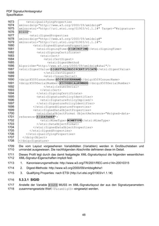 PDF Signatur/Amtssignatur
Spezifikation

1673        <etsi:QualifyingProperties
1674    xmlns:dsig="http://www.w3.org/2000/09/xmldsig#"
1675    xmlns:etsi="http://uri.etsi.org/01903/v1.1.1#" Target="#signature-
1676    SIGID">
1677          <etsi:SignedProperties
1678    xmlns:dsig="http://www.w3.org/2000/09/xmldsig#"
1679    xmlns:etsi="http://uri.etsi.org/01903/v1.1.1#">
1680            <etsi:SignedSignatureProperties>
1681              <etsi:SigningTime>SIGNINGTIME</etsi:SigningTime>
1682              <etsi:SigningCertificate>
1683                <etsi:Cert>
1684                  <etsi:CertDigest>
1685                    <etsi:DigestMethod
1686    Algorithm="http://www.w3.org/2000/09/xmldsig#sha1"/>
1687    <etsi:DigestValue>DIGESTVALUEX509CERTIFICATE</etsi:DigestValue>
1688                  </etsi:CertDigest>
1689                  <etsi:IssuerSerial>
1690    <dsig:X509IssuerName>X509ISSUERNAME</dsig:X509IssuerName>
1691    <dsig:X509SerialNumber>X509SERIALNUMBER</dsig:X509SerialNumber>
1692                  </etsi:IssuerSerial>
1693                </etsi:Cert>
1694              </etsi:SigningCertificate>
1695              <etsi:SignaturePolicyIdentifier>
1696                <etsi:SignaturePolicyImplied/>
1697              </etsi:SignaturePolicyIdentifier>
1698            </etsi:SignedSignatureProperties>
1699            <etsi:SignedDataObjectProperties>
1700              <etsi:DataObjectFormat ObjectReference="#signed-data-
1701    reference-SIGDATAREF">
1702                <etsi:MimeType> MIMETYPE</etsi:MimeType>
1703              </etsi:DataObjectFormat>
1704            </etsi:SignedDataObjectProperties>
1705          </etsi:SignedProperties>
1706        </etsi:QualifyingProperties>
1707      </dsig:Object>
1708    </dsig:Signature>
1709    Die vom Layout vorgesehenen Variabilitäten (Variablen) werden in Großbuchstaben und
1710    umrandet ausgewiesen. Die nachfolgenden Abschnitte definieren diese im Detail.
1711    Dieses Profil legt durch das damit festgelegte XML-Signaturlayout die folgenden wesentlichen
1712    XML-Signatur-Eigenschaften implizit fest:
1713     1.   Kanonisierungsmethode: http://www.w3.org/TR/2001/REC-xml-c14n-20010315
1714     2.   Digest-Methode: http://www.w3.org/2000/09/xmldsig#sha1
1715     3.   Qualifying Properties: nach ETSI (http://uri.etsi.org/01903/v1.1.1#)

1716    5.3.3.1 SIGID
1717    Anstelle der Variable SIGID MUSS im XML-Signaturlayout der aus den Signaturparametern
1718    zusammengesetzte Wert <ParamSigID> eingesetzt werden.




                                                          48
 