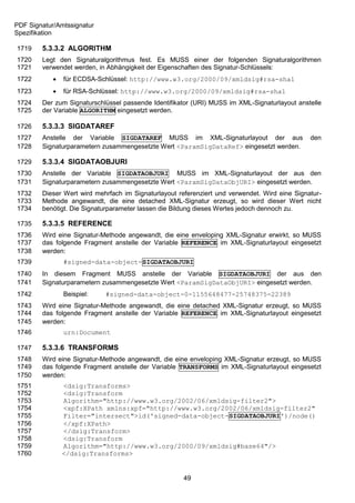 PDF Signatur/Amtssignatur
Spezifikation

1719    5.3.3.2 ALGORITHM
1720    Legt den Signaturalgorithmus fest. Es MUSS einer der folgenden Signaturalgorithmen
1721    verwendet werden, in Abhängigkeit der Eigenschaften des Signatur-Schlüssels:
1722           für ECDSA-Schlüssel: http://www.w3.org/2000/09/xmldsig#rsa-sha1
1723           für RSA-Schlüssel: http://www.w3.org/2000/09/xmldsig#rsa-sha1
1724    Der zum Signaturschlüssel passende Identifikator (URI) MUSS im XML-Signaturlayout anstelle
1725    der Variable ALGORITHM eingesetzt werden.

1726    5.3.3.3 SIGDATAREF
1727    Anstelle der Variable SIGDATAREF MUSS im XML-Signaturlayout der aus                    den
1728    Signaturparametern zusammengesetzte Wert <ParamSigDataRef> eingesetzt werden.

1729    5.3.3.4 SIGDATAOBJURI
1730    Anstelle der Variable SIGDATAOBJURI MUSS im XML-Signaturlayout der aus den
1731    Signaturparametern zusammengesetzte Wert <ParamSigDataObjURI> eingesetzt werden.
1732    Dieser Wert wird mehrfach im Signaturlayout referenziert und verwendet. Wird eine Signatur-
1733    Methode angewandt, die eine detached XML-Signatur erzeugt, so wird dieser Wert nicht
1734    benötigt. Die Signaturparameter lassen die Bildung dieses Wertes jedoch dennoch zu.

1735    5.3.3.5 REFERENCE
1736    Wird eine Signatur-Methode angewandt, die eine enveloping XML-Signatur erwirkt, so MUSS
1737    das folgende Fragment anstelle der Variable REFERENCE im XML-Signaturlayout eingesetzt
1738    werden:
1739            #signed-data-object-SIGDATAOBJURI
1740    In diesem Fragment MUSS anstelle der Variable SIGDATAOBJURI der aus den
1741    Signaturparametern zusammengesetzte Wert <ParamSigDataObjURI> eingesetzt werden.
1742            Beispiel:   #signed-data-object-0-1155648477-25748375-22389
1743    Wird eine Signatur-Methode angewandt, die eine detached XML-Signatur erzeugt, so MUSS
1744    das folgende Fragment anstelle der Variable REFERENCE im XML-Signaturlayout eingesetzt
1745    werden:
1746            urn:Document

1747    5.3.3.6 TRANSFORMS
1748    Wird eine Signatur-Methode angewandt, die eine enveloping XML-Signatur erzeugt, so MUSS
1749    das folgende Fragment anstelle der Variable TRANSFORMS im XML-Signaturlayout eingesetzt
1750    werden:
1751            <dsig:Transforms>
1752            <dsig:Transform
1753            Algorithm="http://www.w3.org/2002/06/xmldsig-filter2">
1754            <xpf:XPath xmlns:xpf="http://www.w3.org/2002/06/xmldsig-filter2"
1755            Filter="intersect">id('signed-data-object-SIGDATAOBJURI')/node()
1756            </xpf:XPath>
1757            </dsig:Transform>
1758            <dsig:Transform
1759            Algorithm="http://www.w3.org/2000/09/xmldsig#base64"/>
1760            </dsig:Transforms>


                                                      49
 