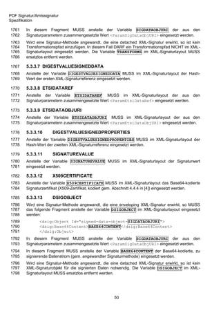 PDF Signatur/Amtssignatur
Spezifikation

1761    In diesem Fragment MUSS anstelle der Variable SIGDATAOBJURI der aus den
1762    Signaturparametern zusammengesetzte Wert <ParamSigDataObjURI> eingesetzt werden.
1763    Wird eine Signatur-Methode angewandt, die eine detached XML-Signatur erwirkt, so ist kein
1764    Transformationspfad einzufügen. In diesem Fall DARF ein Transformationspfad NICHT im XML-
1765    Signaturlayout eingesetzt werden. Die Variable TRANSFORMS im XML-Signaturlayout MUSS
1766    ersatzlos entfernt werden.

1767    5.3.3.7 DIGESTVALUESIGNEDDATA
1768    Anstelle der Variable DIGESTVALUESIGNEDDATA MUSS im XML-Signaturlayout der Hash-
1769    Wert der ersten XML-Signaturreferenz eingesetzt werden.

1770    5.3.3.8 ETSIDATAREF
1771    Anstelle der Variable ETSIDATAREF MUSS im XML-Signaturlayout der aus den
1772    Signaturparametern zusammengesetzte Wert <ParamEtsiDataRef> eingesetzt werden.

1773    5.3.3.9 ETSIDATAOBJURI
1774    Anstelle der Variable ETSIDATAOBJURI MUSS im XML-Signaturlayout der aus den
1775    Signaturparametern zusammengesetzte Wert <ParamEtsiDataObjURI> eingesetzt werden.

1776    5.3.3.10      DIGESTVALUESIGNEDPROPERTIES
1777    Anstelle der Variable DIGESTVALUESIGNEDPROPERTIES MUSS im XML-Signaturlayout der
1778    Hash-Wert der zweiten XML-Signaturreferenz eingesetzt werden.

1779    5.3.3.11      SIGNATUREVALUE
1780    Anstelle der Variable SIGNATUREVALUE MUSS im XML-Signaturlayout der Signaturwert
1781    eingesetzt werden.

1782    5.3.3.12      X509CERTIFICATE
1783    Anstelle der Variable X509CERTIFICATE MUSS im XML-Signaturlayout das Base64-kodierte
1784    Signaturzertifikat (X509-Zertifikat, kodiert gem. Abschnitt 4.4.4 in [4]) eingesetzt werden.

1785    5.3.3.13      DSIGOBJECT
1786    Wird eine Signatur-Methode angewandt, die eine enveloping XML-Signatur erwirkt, so MUSS
1787    das folgende Fragment anstelle der Variable DSIGOBJECT im XML-Signaturlayout eingesetzt
1788    werden:
1789           <dsig:Object Id="signed-data-object-SIGDATAOBJURI">
1790           <dsig:Base64Content>BASE64CONTENT</dsig:Base64Content>
1791           </dsig:Object>
1792    In diesem Fragment MUSS anstelle der Variable SIGDATAOBJURI der aus den
1793    Signaturparametern zusammengesetzte Wert <ParamSigDataObjURI> eingesetzt werden.
1794    In diesem Fragment MUSS anstelle der Variable BASE64CONTENT der Base64-kodierte, zu
1795    signierende Datenstrom (gem. angewandter Signaturmethode) eingesetzt werden.
1796    Wird eine Signatur-Methode angewandt, die eine detached XML-Signatur erwirkt, so ist kein
1797    XML-Signaturobjekt für die signierten Daten notwendig. Die Variable DSIGOBJECT im XML-
1798    Signaturlayout MUSS ersatzlos entfernt werden.




                                                      50
 