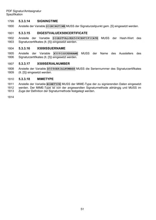 PDF Signatur/Amtssignatur
Spezifikation

1799    5.3.3.14       SIGNINGTIME
1800    Anstelle der Variable SIGNINGTIME MUSS der Signaturzeitpunkt gem. [5] eingesetzt werden.

1801    5.3.3.15       DIGESTVALUEX509CERTIFICATE
1802    Anstelle der Variable DIGESTVALUEX509CERTIFICATE                 MUSS   der   Hash-Wert     des
1803    Signaturzertifikates (lt. [5]) eingesetzt werden.

1804    5.3.3.16       X509ISSUERNAME
1805    Anstelle der Variable X509ISSUERNAME                MUSS   der   Name   des   Ausstellers   des
1806    Signaturzertifikates (lt. [5]) eingesetzt werden.

1807    5.3.3.17       X509SERIALNUMBER
1808    Anstelle der Variable X509SERIALNUMBER MUSS die Seriennummer des Signaturzertifikates
1809    (lt. [5]) eingesetzt werden.

1810    5.3.3.18       MIMETYPE
1811    Anstelle der Variable MIMETYPE MUSS der MIME-Type der zu signierenden Daten eingesetzt
1812    werden. Der MIME-Type ist von der angewandten Signaturmethode abhängig und MUSS im
1813    Zuge der Definition der Signaturmethode festgelegt werden.

1814




                                                            51
 