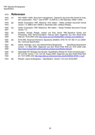 PDF Signatur/Amtssignatur
Spezifikation


1815    Referenzen
1816    [1]     ISO-19005-1:2005: Document management - Electronic document file format for long-
1817            term preservation - Part 1: Use of PDF 1.4 (PDF/A-1). ISO Standard 19005-1:2005.
1818    [2]     Adobe Corporation: PDF reference, third edition - Adobe portable document format
1819            version 1.4, ISBN 0-201-75839-3, December 2001, Addison-Wesley.
1820    [3]     Adobe Corporation: PDF Reference, fifth edition - Adobe Portable Document Format
1821            version 1.6.
1822    [4]     Eastlake, Donald, Reagle, Joseph und Solo, David: XML-Signature Syntax and
1823            Processing. W3C Recommendation, Februar 2002. Abgerufen aus dem World Wide
1824            Web am 14.05.2004 unter http://www.w3.org/TR/2002/REC-xmldsig-core-20020212/.
1825    [5]     ETSI XML Advanced Electronic Signatures (XAdES): ETSI TS 101 903 V1.2.2 (2004-
1826            04), Technical Specification.
1827    [6]     Hollosi, Karlinger, et.al.: Die österreichische Bürgerkarte ,   Spezifikationsframework
1828            Version 1.2, März 2005. Abgerufen aus dem World Wide Web am 18.01.2008 unter
1829            http://www.buergerkarte.at/konzept/securitylayer/spezifikation/aktuell/.
1830    [7]     Stabsstelle IKT-Strategie des Bundes: Spezifikation Module für Online Anwendungen –
1831            SP und SS, Version 1.3.0, vom 28. August 2005. Abgerufen aus dem World Wide Web
1832            am 10.01.2008 unter http://egovlabs.gv.at/docman/view.php/6/20/MOA-SPSS-1.3.pdf.
1833    [8]     Rössler: Layout Amtssignatur – Spezifikation. Version 1.0.0 vom 25.06.2007.




                                                       52
 