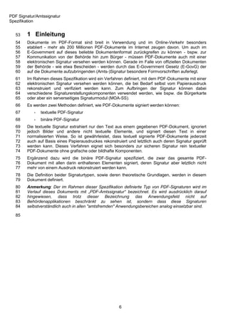 PDF Signatur/Amtssignatur
Spezifikation


   53   1 Einleitung
   54   Dokumente im PDF-Format sind breit in Verwendung und im Online-Verkehr besonders
   55   etabliert - mehr als 200 Millionen PDF-Dokumente im Internet zeugen davon. Um auch im
   56   E-Government auf dieses beliebte Dokumentenformat zurückgreifen zu können - bspw. zur
   57   Kommunikation von der Behörde hin zum Bürger - müssen PDF-Dokumente auch mit einer
   58   elektronischen Signatur versehen werden können. Gerade im Falle von offiziellen Dokumenten
   59   der Behörde - wie etwa Bescheiden - werden durch das E-Government Gesetz (E-GovG) der
   60   auf die Dokumente aufzubringenden (Amts-)Signatur besondere Formvorschriften auferlegt.
   61   Im Rahmen dieses Spezifikation wird ein Verfahren definiert, mit dem PDF-Dokumente mit einer
   62   elektronischen Signatur versehen werden können, die bei Bedarf selbst vom Papierausdruck
   63   rekonstruiert und verifiziert werden kann. Zum Aufbringen der Signatur können dabei
   64   verschiedene Signaturerstellungskomponenten verwendet werden, wie bspw. die Bürgerkarte
   65   oder aber ein serverseitiges Signaturmodul (MOA-SS).
   66   Es werden zwei Methoden definiert, wie PDF-Dokumente signiert werden können:
   67       -   textuelle PDF-Signatur
   68       -   binäre PDF-Signatur
   69   Die textuelle Signatur extrahiert nur den Text aus einem gegebenen PDF-Dokument, ignoriert
   70   jedoch Bilder und andere nicht textuelle Elemente, und signiert diesen Text in einer
   71   normalisierten Weise. So ist gewährleistet, dass textuell signierte PDF-Dokumente jederzeit
   72   auch auf Basis eines Papierausdruckes rekonstruiert und letztlich auch deren Signatur geprüft
   73   werden kann. Dieses Verfahren eignet sich besonders zur sicheren Signatur rein textueller
   74   PDF-Dokumente ohne grafische oder bildhafte Komponenten.
   75   Ergänzend dazu wird die binäre PDF-Signatur spezifiziert, die zwar das gesamte PDF-
   76   Dokument mit allen darin enthaltenen Elementen signiert, deren Signatur aber letztlich nicht
   77   mehr von einem Ausdruck rekonstruiert werden kann.
   78   Die Definition beider Signaturtypen, sowie deren theoretische Grundlagen, werden in diesem
   79   Dokument definiert.
   80   Anmerkung: Der im Rahmen dieser Spezifikation definierte Typ von PDF-Signaturen wird im
   81   Verlauf dieses Dokuments mit „PDF-Amtssignatur“ bezeichnet. Es wird ausdrücklich darauf
   82   hingewiesen, dass trotz dieser Bezeichnung das Anwendungsfeld nicht auf
   83   Behördenapplikationen beschränkt zu sehen ist, sondern dass diese Signaturen
   84   selbstverständlich auch in allen "amtsfremden" Anwendungsbereichen analog einsetzbar sind.

   85




                                                       6
 