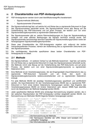 PDF Signatur/Amtssignatur
Spezifikation


   86   2 Charakteristika von PDF-Amtssignaturen
   87   PDF-Amtssignaturen werden durch zwei Identifikationsbegriffe charakterisiert:
   88       -   Signaturmethode (Methode)
   89       -   Signaturparameter (Parameter)
   90   Die Signaturmethode legt fest, auf welche Art und Weise das zu signierende Dokument im Zuge
   91   des Signaturprozesses behandelt wurde. Die Signaturmethode nimmt also Bezug auf die
   92   Vorbehandlung des PDF-Dokuments und auf jenen Prozess, der letztlich zum von einer
   93   Signaturerstellungskomponente zu signierenden Datenstrom führt.
   94   Der Signaturparameter gibt an, welche Rahmenbedingungen im Zuge der Signaturerstellung
   95   vorlagen und unter welchen Bedingungen die Signatur technisch erzeugt wurde. Der
   96   Signaturparameter berücksichtigt demnach Spezifika der Signaturerstellungsprozedur sowie der
   97   herangezogenen Signaturerstellungskomponenten.
  98    Diese zwei Charakteristika der PDF-Amtssignatur ergeben sich aufgrund der beiden
  99    ineinandergreifenden Prozesse, nämlich der Aufbereitung des zu signierenden Dokuments und
 100    des Signaturprozesses.
 101    Die nachfolgenden Abschnitte        spezifizieren       diese   beiden   Charakteristika   von   PDF-
 102    Amtssignaturen im Detail.

 103    2.1 Methode
 104    Die Signaturmethode – im weiteren Verlauf nur als Methode bezeichnet – legt fest, auf welche
 105    Art und Weise das zu signierende Dokument im Zuge des Signaturprozesses behandelt wurde.
 106    Die Methode nimmt also Bezug auf die Vorbehandlung des PDF-Dokuments und auf jenen
 107    Prozess, der letztlich zum von einer Signaturerstellungskomponente zu signierenden
 108    Datenstrom führt.
 109    Eine Methode ist ein Verarbeitungsprozess, der als Eingangsobjekt (Input-Datenstrom) das zu
 110    signierende     PDF-Dokument      heranzieht    und     am    Ende      den    durch    die
 111    Signaturerstellungskomponente weiterzuverarbeitenden und zu signierenden Datenstrom
 112    erzeugt.
 113    Für jede Methode MUSS der jeweilige Verarbeitungsprozess spezifiziert und veröffentlicht
 114    werden. Als Input-Datenstrom für den Verarbeitungsprozess MUSS das zu signierende PDF-
 115    Dokument in Form eines binären Datenstroms herangezogen werden. Das Ergebnis des
 116    Verarbeitungsprozesses MUSS ein binärer Datenstrom sein, dessen MIME-Type ebenfalls
 117    durch die Spezifikation der Methode festgelegt werden MUSS.
 118    Jeder spezifizierten Methode MUSS eine eindeutige Kennzeichnung vergeben werden, die in
 119    der optischen Repräsentation der PDF-Amtssignatur sichtbar dargestellt werden MUSS. Zur
 120    Kennzeichnung von Methoden MUSS folgende Notation herangezogen werden:
 121            <MethodeID> ::= “urn:” <NID> “:” <NSS>
 122            <NID> ::= “pdfsigfilter”
 123            <NSS> ::= <VENDOR> “:” <METHODE> “:” <VERSION>
 124            <VENDOR> ::= “bka.gv.at” | 1*<URN chars>
 125            <METHODE>    ::= “text” | “binaer” | 1*<URN chars>
 126            <VERSION> ::= “v” 1*<number> “.” 1*<number> “.” 1*<number>
 127            <URN chars> ::= siehe <URN chars> in RFC 2141
 128            <number>    ::= siehe <number> in RFC 2141
         <MethodeID>            Die Kennzeichnung der Methode.
         <NID>                  Der Namespace Identifier der URN. Dieser wird konstant mit
                                „pdfsigfilter“ festgelegt.
         <NSS>                  Der Informationsblock der URN.


                                                            7
 