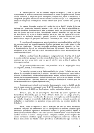 A Consolidação das Leis do Trabalho dispõe no artigo 613, item III, que as
convenções e os acordos coletivos de trabalho deverão conter obrigatoriamente, dentre
outros requisitos, o respectivo prazo de vigência, completando, neste exato sentido, o
artigo 614, parágrafo terceiro do mesmo diploma consolidado que “não será permitido
estipular duração de convenção ou acordo coletivo com prazo superior a 02 ( dois )
anos.

        No mesmo diapasão, o artigo 867, parágrafo único, da CLT dispõe de forma
incisiva que a sentença normativa vigorará : a) a partir da data de sua publicação,
quando ajuizado o dissídio coletivo após o prazo do artigo 6l6, parágrafo terceiro, da
CLT, ou, quando não existir acordo, convenção ou sentença normativa em vigor, da data
do ajuizamento; b) a partir do dia imediato ao termo final de vigência do acordo,
convenção ou sentença normativa, quando ajuizado o dissídio coletivo no prazo
estipulado no artigo 616, parágrafo terceiro, da Consolidação das Leis do Trabalho.

        E, como é curial, para assegurar a continuidade da negociação coletiva, seja fruto
do consenso ou de ato impositivo estatal, dispõe o parágrafo terceiro do artigo 616 da
CLT, acima citado, que : “ havendo convenção, acordo ou sentença normativa em vigor,
o dissídio coletivo deverá ser instaurado dentro de 60 (sessenta) dias anteriores ao
respectivo termo final, para que o novo instrumento coletivo possa ter vigência no dia
imediato a esse termo “.

       Todavia, a inobservância do estatuído no parágrafo terceiro do artigo 6l6 da CLT
é anódina e não tem qualquer conexão com a eficácia ultra-ativa da negociação coletiva,
qualquer que seja a sua fonte, uma vez que só interfere com a data de vigência da
sentença normativa.

        É o que está disposto, com clareza solar, nas letras “ a “ e “b “ do parágrafo único
do artigo 867, da CLT, já transcrito supra.

        Curioso observar que o corpo da Consolidação das Leis do Trabalho, ao reger a
gênese da convenção, do acordo ou da sentença normativa, só se preocupa com o início e
término de sua vigência, nada tendo disposto sobre o vazio temporal existente entre o
fim de um instrumento coletivo e o início de outro, seja qual for a sua origem, ou fruto
da autonomia privada coletiva ( acordos e convenções coletivas de trabalho ) ou de
fonte heterônoma estatal ( sentença normativa ).

       E assim aconteceu desde os primórdios da consagração no corpo da CLT seja do
acordo ou da convenção coletiva até o ano de 1.992, quando veio a lume a Lei n. 8.542,
de 23 de dezembro de 1992, que dispôs sobre a política nacional de salários.

       Trata-se, pois, de lei extravagante, dissociada do corpo legislativo da
Consolidação Trabalhista, que, de forma efêmera dispôs em seu artigo primeiro,
parágrafo primeiro que : “as cláusulas dos acordos, convenções ou contratos coletivos
de trabalho integram os contratos individuais de trabalho e somente poderão ser
reduzidas ou suprimidas por posterior acordo, convenção ou contrato coletivo de
trabalho “.

        Assim, antes da vigência da Lei n. 8.542/92, em face do vazio normativo
existente a respeito da continuidade ou não de vigência das cláusulas coletivas após
exaurido o período de vigência do instrumento coletivo - o que no plano do direito é
chamado tecnicamente de força ultra-ativa ou ultra-atividade da lei ou do instrumento
coletivo exaurido ou caduco – e não podendo a Justiça do Trabalho, mesmo no plano do
direito normativo, substituir o papel reservado ao legislador positivo no contexto do
Estado Democrático de Direito, sempre prevaleceu o entendimento legal escorreito e



                                                                                          3
 