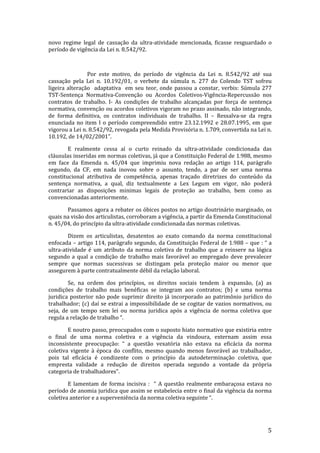 novo regime legal de cassação da ultra-atividade mencionada, ficasse resguardado o
período de vigência da Lei n. 8.542/92.



                Por este motivo, do período de vigência da Lei n. 8.542/92 até sua
cassação pela Lei n. 10.192/01, o verbete da súmula n. 277 do Colendo TST sofreu
ligeira alteração adaptativa em seu teor, onde passou a constar, verbis: Súmula 277
TST-Sentença Normativa-Convenção ou Acordos Coletivos-Vigência-Repercussão nos
contratos de trabalho. I- As condições de trabalho alcançadas por força de sentença
normativa, convenção ou acordos coletivos vigoram no prazo assinado, não integrando,
de forma definitiva, os contratos individuais de trabalho. II – Ressalva-se da regra
enunciada no item I o período compreendido entre 23.12.1992 e 28.07.1995, em que
vigorou a Lei n. 8.542/92, revogada pela Medida Provisória n. 1.709, convertida na Lei n.
10.192, de 14/02/2001”.

        E realmente cessa aí o curto reinado da ultra-atividade condicionada das
cláusulas inseridas em normas coletivas, já que a Constituição Federal de 1.988, mesmo
em face da Emenda n. 45/04 que imprimiu nova redação ao artigo 114, parágrafo
segundo, da CF, em nada inovou sobre o assunto, tendo, a par de ser uma norma
constitucional atributiva de competência, apenas traçado diretrizes do conteúdo da
sentença normativa, a qual, diz textualmente a Lex Legum em vigor, não poderá
contrariar as disposições minimas legais de proteção ao trabalho, bem como as
convencionadas anteriormente.

       Passamos agora a rebater os óbices postos no artigo doutrinário marginado, os
quais na visão dos articulistas, corroboram a vigência, a partir da Emenda Constitucional
n. 45/04, do princípio da ultra-atividade condicionada das normas coletivas.

        Dizem os articulistas, desatentos ao exato comando da norma constitucional
enfocada – artigo 114, parágrafo segundo, da Constituição Federal de 1.988 – que : “ a
ultra-atividade é um atributo da norma coletiva de trabalho que a reinsere na lógica
segundo a qual a condição de trabalho mais favorável ao empregado deve prevalecer
sempre que normas sucessivas se distingam pela proteção maior ou menor que
assegurem à parte contratualmente débil da relação laboral.

        Se, na ordem dos princípios, os direitos sociais tendem à expansão, (a) as
condições de trabalho mais benéficas se integram aos contratos; (b) e uma norma
juridica posterior não pode suprimir direito já incorporado ao patrimônio jurídico do
trabalhador; (c) daí se extrai a impossibilidade de se cogitar de vazios normativos, ou
seja, de um tempo sem lei ou norma juridica após a vigência de norma coletiva que
regula a relação de trabalho “.

        E noutro passo, preocupados com o suposto hiato normativo que existiria entre
o final de uma norma coletiva e a vigência da vindoura, externam assim essa
inconsistente preocupação: “ a questão vexatória não estava na eficácia da norma
coletiva vigente à época do conflito, mesmo quando menos favorável ao trabalhador,
pois tal eficácia é condizente com o princípio da autodeterminação coletiva, que
empresta validade a redução de direitos operada segundo a vontade da própria
categoria de trabalhadores”.

        E lamentam de forma incisiva : “ A questão realmente embaraçosa estava no
período de anomia juridica que assim se estabelecia entre o final da vigência da norma
coletiva anterior e a superveniência da norma coletiva seguinte “.




                                                                                       5
 