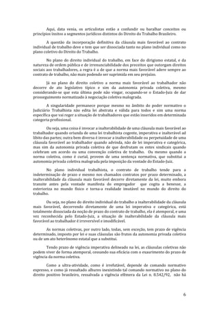 Aqui, data venia, os articulistas estão a confundir ou baralhar conceitos ou
princípios ínsitos a segmentos jurídicos distintos do Direito do Trabalho Brasileiro.

       A questão da incorporação definitiva da cláusula mais favorável ao contrato
individual de trabalho deve e tem que ser dissociada tanto no plano individual como no
plano coletivo do Direito do Trabalho.

        No plano do direito individual do trabalho, em face do dirigismo estatal, e da
natureza de ordem pública e de irrenunciabilidade dos preceitos que outorgam direitos
sociais aos trabalhadores, a regra é a de que a norma mais favorável adere sempre ao
contrato de trabalho, não mais podendo ser suprimida em seu prejuízo.

       Já no plano do direito coletivo a norma mais favorável ao trabalhador não
decorre de ato legislativo típico e sim da autonomia privada coletiva, mesmo
considerando-se que esta última pode não vingar, ocupando-se o Estado-Juiz de dar
prosseguimento normatizado à negociação coletiva malograda.

        A singularidade permanece porque mesmo no âmbito do poder normativo o
Judiciário Trabalhista não edita lei abstrata e válida para todos e sim uma norma
específica que vai reger a situação de trabalhadores que estão inseridos em determinada
categoria profissional.

        Ou seja, uma coisa é invocar a inalterabilidade de uma cláusula mais favorável ao
trabalhador quando oriunda de uma lei trabalhista cogente, imperativa e inalterável ad
libito das partes; outra bem diversa é invocar a inalterabilidade ou perpetuidade de uma
cláusula favorável ao trabalhador quando advinda, não de lei imperativa e categórica,
mas sim da autonomia privada coletiva de que desfrutam os entes sindicais quando
celebram um acordo ou uma convenção coletiva de trabalho. Ou mesmo quando a
norma coletiva, como é curial, provem de uma sentença normativa, que substitui a
autonomia privada coletiva malograda pela imposição da vontade do Estado-Juiz.

        No plano individual trabalhista, o contrato de trabalho tende para a
indeterminação de prazo e mesmo nos chamados contratos por prazo determinado, a
inalterabilidade da cláusula mais favorável decorre diretamente da lei, muito embora
transite antes pela vontade manifesta do empregador que cogita a benesse, a
exterioriza no mundo físico e torna-a realidade imutável no mundo do direito do
trabalho.

       Ou seja, no plano do direito individual do trabalho a inalterabilidade da cláusula
mais favorável, decorrendo diretamente de uma lei imperativa e categórica, está
totalmente dissociada da noção de prazo do contrato de trabalho, ela é atemporal, e uma
vez reconhecida pelo Estado-Juiz, a situação de inalterabilidade da cláusula mais
favorável ao trabalhador é irreversível e imodificável.

       As normas coletivas, por outro lado, todas, sem exceção, tem prazo de vigência
determinado, imposto por lei e suas cláusulas são frutos da autonomia privada coletiva
ou de um ato heterônomo estatal que a substitui.

       Tendo prazo de vigência imperativa delineado na lei, as cláusulas coletivas não
podem viver de forma atemporal, cessando sua eficácia com o exaurimento do prazo de
vigência da norma coletiva.

        Como a ultra-atividade, como é irrefutável, depende de comando normativo
expresso, e como já ressaltado alhures inexistindo tal comando normativo no plano do
direito positivo brasileiro, ressalvada a vigência efêmera da Lei n. 8.542/92, não há



                                                                                       6
 