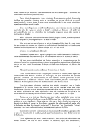 como sustentar que a cláusula coletiva continue surtindo efeito após a caducidade do
instrumento normativo que a contempla.

        Outra falácia é argumentar com a existência de um suposto período de anomia
juridica que passaria a imperar entre a caducidade da norma coletiva ( seu total
exaurimento ) e o novo ajuste de uma outra negociação coletiva, de molde a justificar
sua ultra-atividade condicionada.

        Ora, o suposto período perdido nas brumas do tempo de real anomia juridica (
ausência total de regras de direito a dirigir a conduta do homem ) só pode ter
correspondência com os primórdios da civilização, enquanto ainda não existia a
instituição do Estado.

        Nessa fase cruel, como o homem era o lobo do próprio homem, a anomia juridica
era-lhe prejudicial, porque prevalecia a lei do mais forte.

       E foi bem por isso que o homem se privou de sua total liberdade de reger, como
lhe aprouvesse, os atos de sua vida civil, transferindo tal liberdade para o Estado, para
que esse ultimo impusesse a lei cogente e imperativa ao caos social.

       Vivemos época totalmente diferente.

       Predomina hoje em nossa organização política o Estado Democrático de Direito,
onde as fontes normativas são múltiplas, não decorrendo apenas de imposição estatal.

        Há toda uma multiplicidade de fontes normativas e consequentemente de
diplomas legais, hierarquicamente superpostos, uns tirando o seu esteio de validade dos
outros, em uma escala de valores e de imperatividade que deságua na Lei Máxima da
nação.

       Não existe anomia juridica no Estado Democrático de Direito.

       Ora o fato da vida cotidiana é regido pela Constituição Federal, ora o é pela lei
infraconstitucional federal, estadual ou municipal, ou pela autonomia da vontade
privada ( contratos ), ou pelos costumes, ou pela sentença judicial que dirime o caso
concreto levado às barras do Tribunal e assim sucessivamente, em uma cadeia lógica e
ordenada de aplicação do direito aos multitudinários fatos da vida social.

       Ora, dentro desta teleologia exegética, aliás a única compatível com o Estado
Democrático de Direito, temos que quando uma norma coletiva perde sua razão
fundante de validade, ou seja, perde sua vigência e eficácia, não se lhe segue um período
de anomia juridica ou de vácuo legislativo, e sim mera diversidade de aplicação de
normas substitutivas que passam automaticamente a reger a respectiva situação.

        Assim, e.g., se a fonte da cláusula mais favorável ao trabalhador era a norma
coletiva, e.g., um adicional de horas extras de 100%, exaurida a vigência do instrumento
coletivo, e perscrutando-se a hierarquia que informa as fontes legais, veremos que a
Constituição Federal passará a disciplinar a questão da sobrejornada efetuada pelo
trabalhador, em face do disposto no inciso XVI do artigo 7 da Constituição Federal,
passando a ser invocável o adicional de horas extras ali previsto de 50%.

       E assim acontece com todas as demais cláusulas coletivas caducas, que passarão
a ter novo fundamento de validade, ainda que transitoriamente mais desfavorável ao
trabalhador.

      Outro argumento que milita contra a teoria da ultra-atividade condicionada da
norma coletiva, em face da total ausência de respaldo legal para referendá-la,


                                                                                       7
 