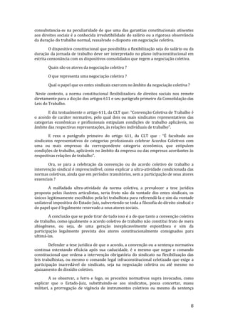 consubstancia-se na peculiaridade de que uma das garantias constitucionais atinentes
aos direitos sociais é a conhecida irredutibilidade do salário ou a rigorosa observância
da duração do trabalho normal, ressalvado o disposto em negociação coletiva.

         O dispositivo constitucional que possibilita a flexibilização seja do salário ou da
duração da jornada de trabalho deve ser interpretado no plano infraconstitucional em
estrita consonância com os dispositivos consolidados que regem a negociação coletiva.

       Quais são os atores da negociação coletiva ?

       O que representa uma negociação coletiva ?

       Qual o papel que os entes sindicais exercem no âmbito da negociação coletiva ?

Neste contexto, a norma constitucional flexibilizadora de direitos sociais nos remete
diretamente para a dicção dos artigos 611 e seu parágrafo primeiro da Consolidação das
Leis do Trabalho.

       E diz textualmente o artigo 611, da CLT que: “Convenção Coletiva de Trabalho é
o acordo de caráter normativo, pelo qual dois ou mais sindicatos representativos das
categorias econômicas e profissionais estipulam condições de trabalho aplicáveis, no
âmbito das respectivas representações, às relações individuais de trabalho”.

        E reza o parágrafo primeiro do artigo 611, da CLT que : “É facultado aos
sindicatos representativos de categorias profissionais celebrar Acordos Coletivos com
uma ou mais empresas da correspondente categoria econômica, que estipulem
condições de trabalho, aplicáveis no âmbito da empresa ou das empresas acordantes às
respectivas relações de trabalho”.

       Ora, se para a celebração da convenção ou do acordo coletivo de trabalho a
intervenção sindical é imprescindível, como explicar a ultra-atividade condicionada das
normas coletivas, ainda que em períodos transitórios, sem a participação de seus atores
essenciais ?

        A malfadada ultra-atividade da norma coletiva, a prevalecer a tese juridica
proposta pelos ilustres articulistas, seria fruto não da vontade dos entes sindicais, os
únicos legitimamente escolhidos pela lei trabalhista para referendá-la e sim da vontade
unilateral impositiva do Estado-Juiz, subvertendo-se toda a filosofia do direito sindical e
do papel que é legalmente reservado a seus atores sociais.

        A conclusão que se pode tirar de tudo isso é a de que tanto a convenção coletiva
de trabalho, como igualmente o acordo coletivo de trabalho não constitui fruto de mera
abiogênese, ou seja, de uma geração inexplicavelmente espontânea e sim da
participação legalmente prevista dos atores constitucionalmente consignados para
ultimá-las.

        Defender a tese juridica de que o acordo, a convenção ou a sentença normativa
continua ostentando eficácia após sua caducidade, é o mesmo que negar o comando
constitucional que ordena a intervenção obrigatória do sindicato na flexibilização das
leis trabalhistas, ou mesmo o comando legal infraconstitucional celetizado que exige a
participação inarredável do sindicato, seja na negociação coletiva ou até mesmo no
ajuizamento do dissídio coletivo.

        A se observar, a ferro e fogo, os preceitos normativos supra invocados, como
explicar que o Estado-Juiz, substituindo-se aos sindicatos, possa concertar, manu
militari, a prorrogação de vigência de instrumentos coletivos ou mesmo da sentença



                                                                                          8
 