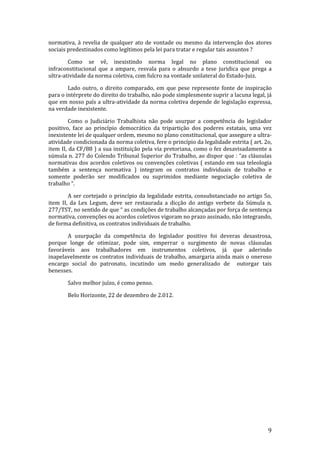 normativa, à revelia de qualquer ato de vontade ou mesmo da intervenção dos atores
sociais predestinados como legítimos pela lei para tratar e regular tais assuntos ?

        Como se vê, inexistindo norma legal no plano constitucional ou
infraconstitucional que a ampare, resvala para o absurdo a tese juridica que prega a
ultra-atividade da norma coletiva, com fulcro na vontade unilateral do Estado-Juiz.

        Lado outro, o direito comparado, em que pese represente fonte de inspiração
para o intérprete do direito do trabalho, não pode simplesmente suprir a lacuna legal, já
que em nosso país a ultra-atividade da norma coletiva depende de legislação expressa,
na verdade inexistente.

         Como o Judiciário Trabalhista não pode usurpar a competência do legislador
positivo, face ao princípio democrático da tripartição dos poderes estatais, uma vez
inexistente lei de qualquer ordem, mesmo no plano constitucional, que assegure a ultra-
atividade condicionada da norma coletiva, fere o princípio da legalidade estrita ( art. 2o,
item II, da CF/88 ) a sua instituição pela via pretoriana, como o fez desavisadamente a
súmula n. 277 do Colendo Tribunal Superior do Trabalho, ao dispor que : “as cláusulas
normativas dos acordos coletivos ou convenções coletivas ( estando em sua teleologia
também a sentença normativa ) integram os contratos individuais de trabalho e
somente poderão ser modificados ou suprimidos mediante negociação coletiva de
trabalho “.

        A ser cortejado o princípio da legalidade estrita, consubstanciado no artigo 5o,
item II, da Lex Legum, deve ser restaurada a dicção do antigo verbete da Súmula n.
277/TST, no sentido de que “ as condições de trabalho alcançadas por força de sentença
normativa, convenções ou acordos coletivos vigoram no prazo assinado, não integrando,
de forma definitiva, os contratos individuais de trabalho.

       A usurpação da competência do legislador positivo foi deveras desastrosa,
porque longe de otimizar, pode sim, emperrar o surgimento de novas cláusulas
favoráveis aos trabalhadores em instrumentos coletivos, já que aderindo
inapelavelmente os contratos individuais de trabalho, amargaria ainda mais o oneroso
encargo social do patronato, incutindo um medo generalizado de outorgar tais
benesses.

       Salvo melhor juízo, é como penso.

       Belo Horizonte, 22 de dezembro de 2.012.




                                                                                         9
 