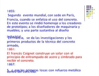 1855:
Segundo evento mundial, con sede en París,
Francia, cuando se enfatiza el uso del concreto.
En este evento se rindió homenaje a los creadores
de prototipos; a los diseñadores de maquinaria y
muebles; y una parte sustantiva al diseño
iE
nd
nu
F
srt
a
rn
ia
cl.
ia, se da las investigaciones y los
primeros productos de la técnica del concreto
armado,
1861:
El francés Coignet construye un solar con el
principio de entrampado de acero y cimbrado para
recibir el concreto.
1867:
S
den
ctre
oad
nellac
sop
nrc
im
ree
to
ra
. s losas con refuerzo metálico
 