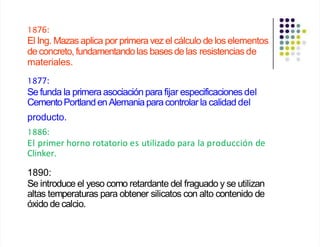 1876:
El Ing. Mazasaplica por primera vez el cálculo de los elementos
de concreto, fundamentandolas basesde las resistencias de
materiales.
1877:
Se funda la primera asociación para fijar especificaciones del
CementoPortlanden Alemaniapara controlar la calidad del
producto.
1886:
El primer horno rotatorio es utilizado para la producción de
Clinker.
1890:
Se introduce el yeso como retardante del fraguado y se utilizan
altas temperaturas para obtener silicatos con alto contenido de
óxido de calcio.
 
