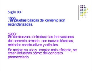 Siglo XX:
1
L a
90
s0
p
:ruebas básicas del cemento son
estandarizadas.
1903:
Se comienzan a introducir las innovaciones
del concreto armado con nuevas técnicas,
métodos constructivos y cálculos.
Se mejora su uso y empleo más eficiente, se
crean industrias como: del concreto
premezclado
 