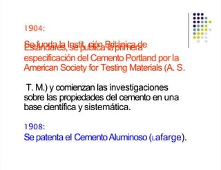 1904:
S
Ee
stá
fu
n
n
d
d
a
a
re
la
s,Is
ne
stp
ituc
biló
ic
n
aB
la
rit
p
á
r
n
im
ice
ard
ae
especificación del Cemento Portland por la
American Society for Testing Materials (A. S.
T. M.) y comienzan las investigaciones
sobre las propiedades del cemento en una
base científica y sistemática.
1908:
Sepatenta el CementoAluminoso (Lafarge).
 