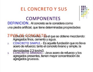 EL CONCRETO Y SUS
COMPONENTES
DEFINICION. Al concreto se le consideracomo
Una piedra artificial, que tiene determinadas propiedades
T
1. IPC
O
O
SNC
D
R
E
ET
C
O
O
LN
IVC
IAR
NO
E.T
- E
O
s.el quese obtiene mezclando:
Agregados finos, cemento y agua.
2. CONCRETO SIMPLE.- Es aquella fundación quenolleva
acero de refuerzo; tanto el concreto liviano y simple, la
densidades 2.3 ton/m3.
3. CONCRETO ARMADO.- Lleva acero de refuerzo y los
agregados presentes, tienen mayor concentraciónde
agregadosgruesos.
 