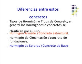 Diferencias entre estos
concretos
• Tipos de Hormigón o Tipos de Concreto, en
general los hormigones o concretos se
clasifican por su uso:
• Hormigón Armado /Concreto estructural.
• Hormigón de Cimentación / concreto de
fundaciones.
• Hormigón de Soleras /Concreto de Base
 
