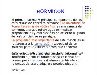 HORMIGÓN
• El primer material y principal componente de las
estructuras de concreto armado; Fue inventado en
Roma hace más de 4000 años, es una mezcla de
cemento, arena, piedra y agua en medidas
proporcionales y establecidas de acuerdo al grado
de resistencia que se persigue.
La propiedad más importante de esta mezcla es su
resistencia a la compresión (capacidad de un
material para resistir esfuerzos que tienden a
d
pe
af
ro
a r
m
es
airs
lo
ti)
r,e
aslf
a
uf
e
lr
e
z
xo
ió
sn
qu
(ce
at
p
ia
ec
nide
an
da
de
de
u
fn
orma
tr
e
lo
ri,al
doblándolo), con la característica adicional de
poseer poca tracción; asimismo combinado con
refuerzos de acero adquiere propiedades anti
cortantes.
•
 