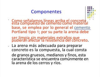 Componentes
•
Como señalamos líneas arriba el concreto
esta compuesto de cemento como material
base, se emplea por lo general el cemento
Portland tipo 1; por su parte la arena debe
ser limpia sin materiales extraños que
pudieran afectar la resistencia del concreto.
• La arena más adecuada para preparar
concreto es la compuesta, la cual consta
de granos gruesos, medianos y finos, esta
característica se encuentra comúnmente en
la arena de los cerros y ríos.
 