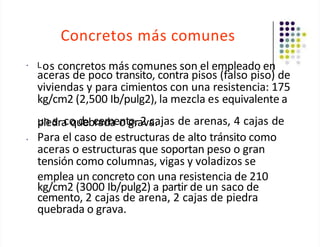 Concretos más comunes
• Los concretos más comunes son el empleado en
aceras de poco transito, contra pisos (falso piso) de
viviendas y para cimientos con una resistencia: 175
kg/cm2 (2,500 Ib/pulg2), la mezcla es equivalente a
u
pn
ied
sra
co
qu
debc
ra
ed
m
aeo
ntg
or
,a
2
va
ca
. jas de arenas, 4 cajas de
• Para el caso de estructuras de alto tránsito como
aceras o estructuras que soportan peso o gran
tensión como columnas, vigas y voladizos se
emplea un concreto con una resistencia de 210
kg/cm2 (3000 Ib/pulg2) a partir de un saco de
cemento, 2 cajas de arena, 2 cajas de piedra
quebrada o grava.
 