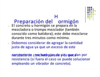 H
Preparación del ormigón
• El concreto u hormigón se prepara en la
mezcladora o trompo mezclador (también
conocido como batidora); este debe mezclarse
durante tres minutos como mínimo.
• Debemos considerar de agregar la cantidad
justa de agua ya que un exceso de este
c
re
osm
up
lto
an
do
en
u
tn
e cr
o
e
n
acb
re
utr
o
bu
po
jars
os
do
e y
aid
req
pu
oe
ca
dan por
resistencia (si fuera el caso se puede solucionar
empleando un vibrador de concreto).
 