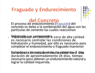 Fraguado y Endurecimiento
del Concreto
• El proceso de endurecimiento (fraguado) del
concreto se debe a la combinación del agua con las
partículas de cemento las cuales reaccionan
• h
P
id
ar
r
a
a
ta
o
n
b
d
to
en
se
ur
s u
cn
om
co
po
nn
ce
re
nt
tes
o s
.eco de alta calidad
es necesario controlar las condiciones de
hidratación y humedad, por ello es necesario para
completar el endurecimiento o fraguado mantener
h
de
ulm
pe
rd
oo
ceslo
co
dn
ecsrec
to
ado
ur
e
a
ln
ctu
ealoe
snptr
o
im
tae
l r
to
ie
sn7
e d
uín
aa
s
duración de aproximadamente 28 días, tiempo
necesario para obtener un endurecimiento natural y
lograr la calidad requerida.
 