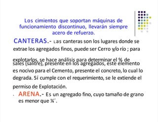 Los cimientos que soportan máquinas de
funcionamiento discontinuo, llevarán siempre
acero de refuerzo.
CANTERAS.- Las canteras son los lugares donde se
extrae los agregados finos, puede ser Cerro y/o río ; para
explotarlos, se hace análisis para determinar el % de
sales (salitre), presente en los agregados, este elemento
es nocivo para el Cemento, presente el concreto, lo cual lo
degrada. Sí cumple con el requerimiento, se le extiende el
permiso de Explotación.
• ARENA.- Es un agregado fino, cuyo tamaño de grano
es menor que ¼´.
 