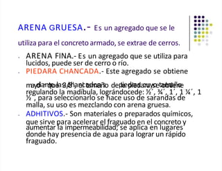 ARENA GRUESA.- Es un agregado que se le
utiliza para el concreto armado, se extrae de cerros.
• ARENA FINA.- Es un agregado que se utiliza para
lucidos, puede ser de cerro o río.
• PIEDARA CHANCADA.- Este agregado se obtiene
mayo
d
eia
rnq
te
ue
las
3/
c
8
h́,
an
ec
l a
ta
d
m
or
añ
so dep
la
ied
pr
ie
ad
sa
c
ru
ays
o
eta
om
bt
a
ie
ñ
n
o
e
regulando la madíbula, lográndocede: ½´, ¾´, 1´, 1 ¼´, 1
½´, para seleccionarlo se hace uso de sarandas de
malla, su uso es mezclando con arena gruesa.
• ADHITIVOS.- Son materiales o preparados químicos,
que sirve para acelerar el fraguado en el concreto y
aumentar la impermeabilidad; se aplica en lugares
donde hay presencia de agua para lograr un rápido
fraguado.
 