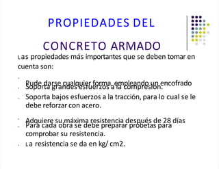 PROPIEDADES DEL
CONCRETO ARMADO
Las propiedades más importantes que se deben tomar en
cuenta son:
•
Pude darse cualquier forma, empleando un encofrado
• Soporta grandes esfuerzos a la compresión.
• Soporta bajos esfuerzos a la tracción, para lo cual se le
debe reforzar con acero.
•
Adquiere su máxima resistencia después de 28 días
• Para cada obra se debe preparar probetas para
comprobar su resistencia.
• La resistencia se da en kg/ cm2.
 