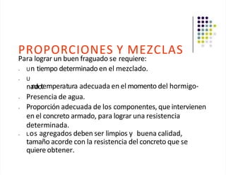PROPORCIONES Y MEZCLAS
Para lograr un buen fraguado se requiere:
• Un tiempo determinado en el mezclado.
• U
na
nd
aot
.emperatura adecuada en el momento del hormigo-
• Presencia de agua.
• Proporción adecuada de los componentes, que intervienen
en el concreto armado, para lograr una resistencia
determinada.
• Los agregados deben ser limpios y buena calidad,
tamaño acorde con la resistencia del concreto que se
quiere obtener.
 