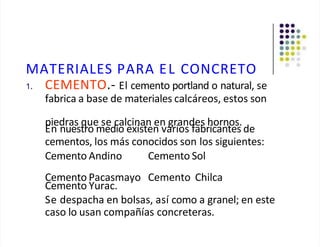 MATERIALES PARA EL CONCRETO
1. CEMENTO.- El cemento portland o natural, se
fabrica a base de materiales calcáreos, estos son
piedras que se calcinan en grandes hornos.
En nuestro medio existen varios fabricantes de
cementos, los más conocidos son los siguientes:
Cemento Andino Cemento Sol
Cemento Pacasmayo Cemento Chilca
Cemento Yurac.
Se despacha en bolsas, así como a granel; en este
caso lo usan compañías concreteras.
 