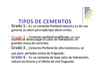 TIPOS DE CEMENTOS
• Grado 1.- Es un cemento Portland natural y es de uso
general, es decir para todo tipo obras civiles.
•
Grado 2 .- Cemento portland modificado, se usa
cuando se desea bajar el calor de hidratación, en
grandes masa de concreto.
• Grado 3._ Cemento Portland de alta resistencia, se
usa para periodos cortos de fraguado.
• Grado 4.- Es un cemento de bajo calor de hidratación,
reduce las fisuras y el efecto de mal fraguado.
 