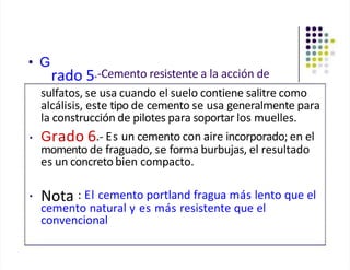 • G
rado 5.-Cemento resistente a la acción de
sulfatos, se usa cuando el suelo contiene salitre como
alcálisis, este tipo de cemento se usa generalmente para
la construcción de pilotes para soportar los muelles.
• Grado 6.- Es un cemento con aire incorporado; en el
momento de fraguado, se forma burbujas, el resultado
es un concreto bien compacto.
• Nota : El cemento portland fragua más lento que el
cemento natural y es más resistente que el
convencional
 
