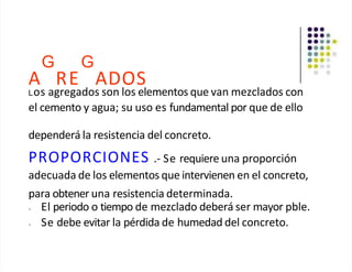 G G
A RE ADOS
Los agregados son los elementos que van mezclados con
el cemento y agua; su uso es fundamental por que de ello
dependerá la resistencia del concreto.
PROPORCIONES .- Se requiere una proporción
adecuada de los elementos que intervienen en el concreto,
para obtener una resistencia determinada.
• El periodo o tiempo de mezclado deberá ser mayor pble.
• Se debe evitar la pérdida de humedad del concreto.
 