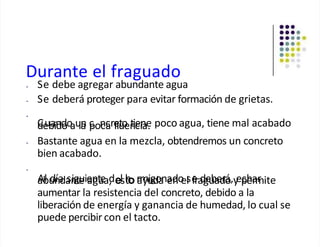 Durante el fraguado
• Se debe agregar abundante agua
• Se deberá proteger para evitar formación de grietas.
•
C
de
ub
ain
dd
oo
au
la
n c
pon
ca
cre
flu
to
en
tie
cin
ae
. poco agua, tiene mal acabado
• Bastante agua en la mezcla, obtendremos un concreto
bien acabado.
•
a
Ab
lu
dn
ía
da
sn
ig
te
uie
an
gt
u
e
ad
, el
sh
tor
a
m
yu
ig
d
o
a
na
ed
no
es
l e
fra
d
g
e
u
b
a
e
d
ro
á,y
ep
ch
ea
rm
r ite
aumentar la resistencia del concreto, debido a la
liberación de energía y ganancia de humedad, lo cual se
puede percibir con el tacto.
 