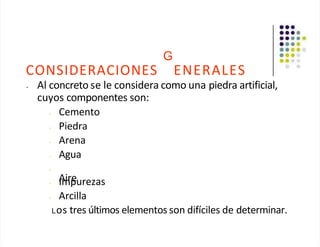 CONSIDERACIONES
G
ENERALES
• Al concreto se le considera como una piedra artificial,
cuyos componentes son:
• Cemento
• Piedra
• Arena
• Agua
•
Aire
• Impurezas
• Arcilla
Los tres últimos elementos son difíciles de determinar.
 