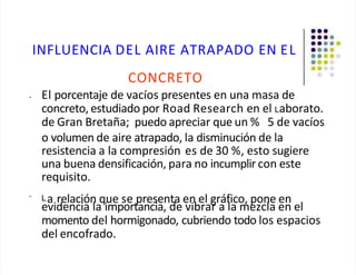 INFLUENCIA DEL AIRE ATRAPADO EN EL
CONCRETO
• El porcentaje de vacíos presentes en una masa de
concreto, estudiado por Road Research en el Laborato.
de Gran Bretaña; puedo apreciar que un % 5 de vacíos
o volumen de aire atrapado, la disminución de la
resistencia a la compresión es de 30 %, esto sugiere
una buena densificación, para no incumplir con este
requisito.
•
La relación que se presenta en el gráfico, pone en
evidencia la importancia, de vibrar a la mezcla en el
momento del hormigonado, cubriendo todo los espacios
del encofrado.
 