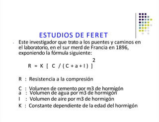 ESTUDIOS DE FERET
• Este investigador que trato a los puentes y caminos en
el laboratorio, en el sur merd de Francia en 1896,
exponiendo la fórmula siguiente:
2
R = K [ C / ( C + a + I ) ]
R : Resistencia a la compresión
C : Volumen de cemento por m3 de hormigón
a : Volumen de agua por m3 de hormigón
I : Volumen de aire por m3 de hormigón
K : Constante dependiente de la edad del hormigón
 